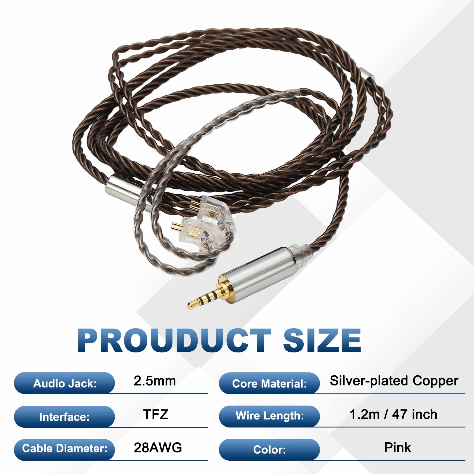 PRODUCT SIZE  
- Audio Jack: 2.5mm  
- Core Material: Silver-plated Copper  
- Interface: TFZ  
- Wire Length: 1.2m / 47 inch  
- Cable Diameter: 28AWG  
- Color: Pink
