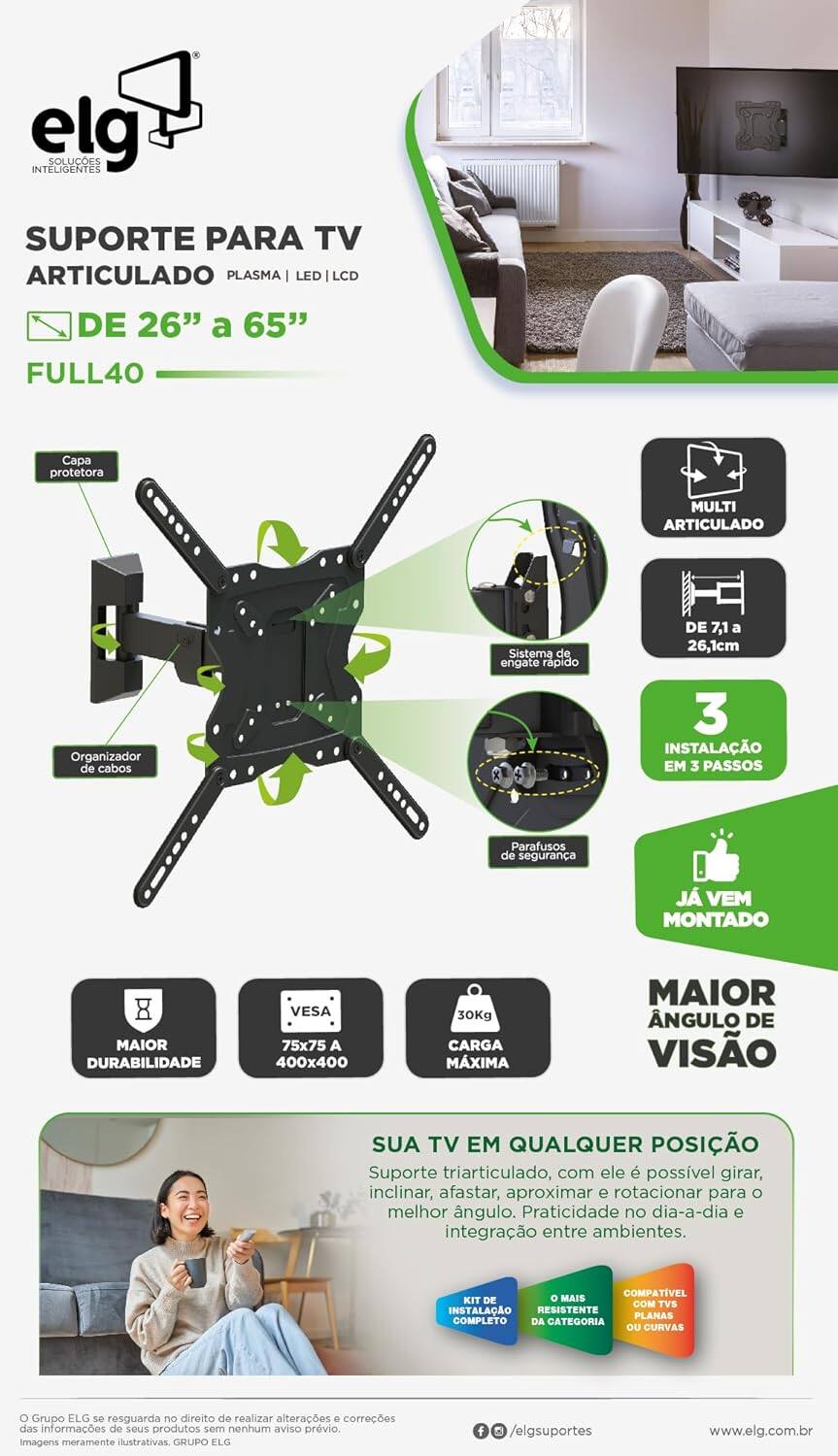 **ELG**

**SOLUÇÕES INTELIGENTES**

**SUPORTE PARA TV ARTICULADO PLASMA | LED | LCD DE 26" a 65" FULL40**

- **Capa protetora MULTI ARTICULADO**
- **Organizador de cabos**
- **Sistema de engate rápido DE 7,1 a 26,1cm**
- **INSTALAÇÃO EM 3 PASSOS**
- **Parafusos de segurança**
- **JÁ VEM MONTADO**
- **MAIOR DURABILIDADE**
- **VESA 75x75 A 400x400**
- **30Kg CARGA MÁXIMA**
- **MAIOR ÂNGULO DE VISÃO**

**SUA TV EM QUALQUER POSIÇÃO**

- Suporte triarticulado, com ele é possível girar, inclinar, afastar, aproximar e rotacionar para o melhor ângulo. Praticidade no dia-a-dia e integração entre ambientes.

**COMPATÍVEL KIT DE INSTALAÇÃO RESISTENTE PLANAS COMPLETO DA CATEGORIA OU CURVAS**

**O Grupo ELG se resguarda no direito de realizar alterações e correções das informações de seus produtos sem nenhum aviso prévio. Imagens meramente ilustrativas.**

**GRUPO ELG**

**www.elg.com.br**

**@elgsuportes**