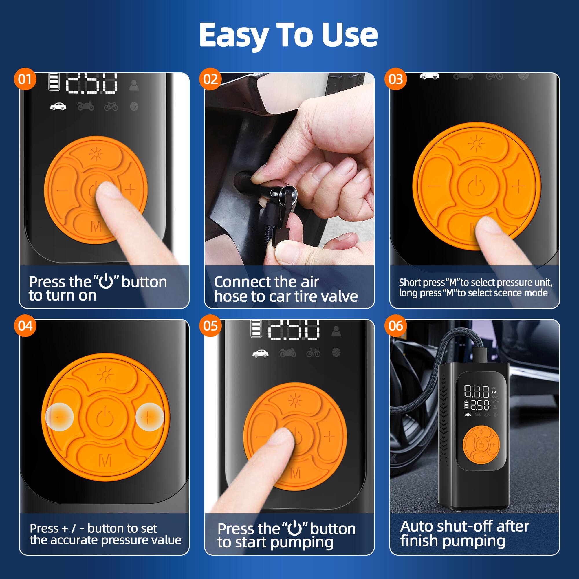 01 Easy To Use  
02 Press the "M" button to turn on  
03 Connect the air hose to car tire valve  
04 Short press "M" to select pressure unit, long press "M" to select scene mode  
05 Press + / - button to set the accurate pressure value  
06 Press the "M" button to start pumping  
07 Auto shut-off after finish pumping