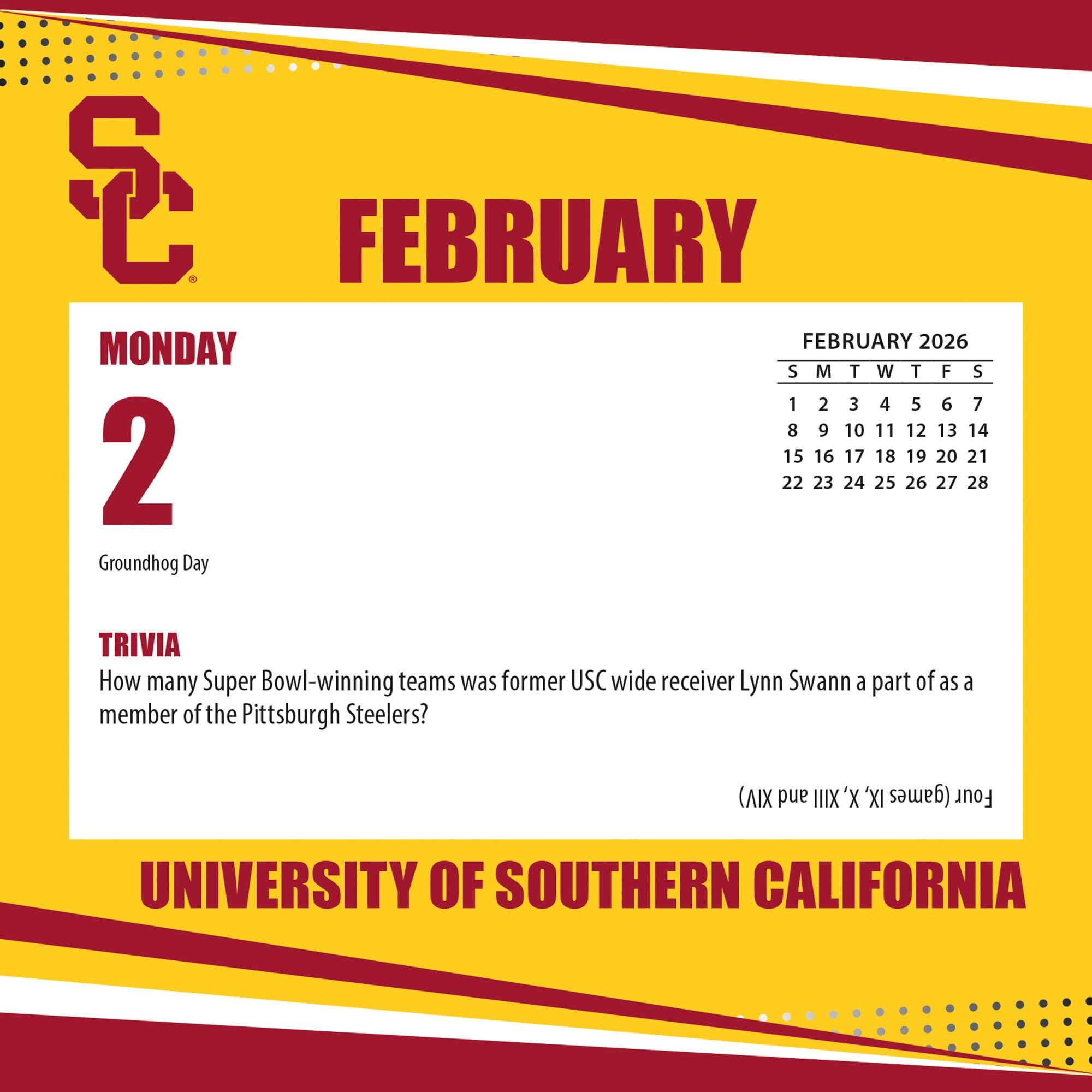 **FEBRUARY**

**MONDAY 2**

Groundhog Day

**TRIVIA**

How many Super Bowl-winning teams was former USC wide receiver Lynn Swann a part of as a member of the Pittsburgh Steelers?

**(AIX and IIIX 'X 'XI (games Four)**

**UNIVERSITY OF SOUTHERN CALIFORNIA**

---

**FEBRUARY 2026**

S M T W T F S

1 2 3 4 5 6 7

8 9 10 11 12 13 14

15 16 17 18 19 20 21

22 23 24 25 26 27 28