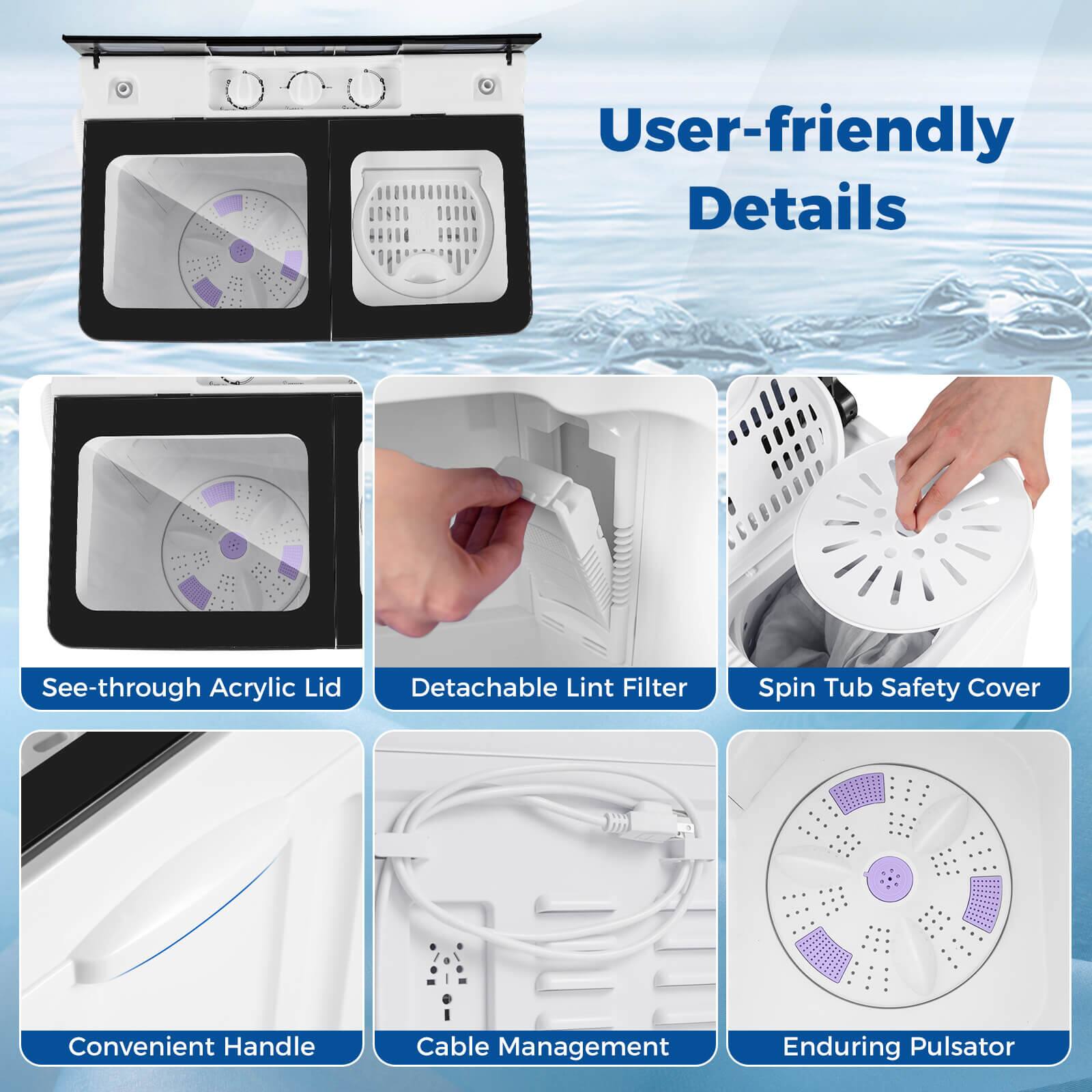 User-friendly Details  
See-through Acrylic Lid  
Detachable Lint Filter  
Spin Tub Safety Cover  
Convenient Handle  
Cable Management  
Enduring Pulsator