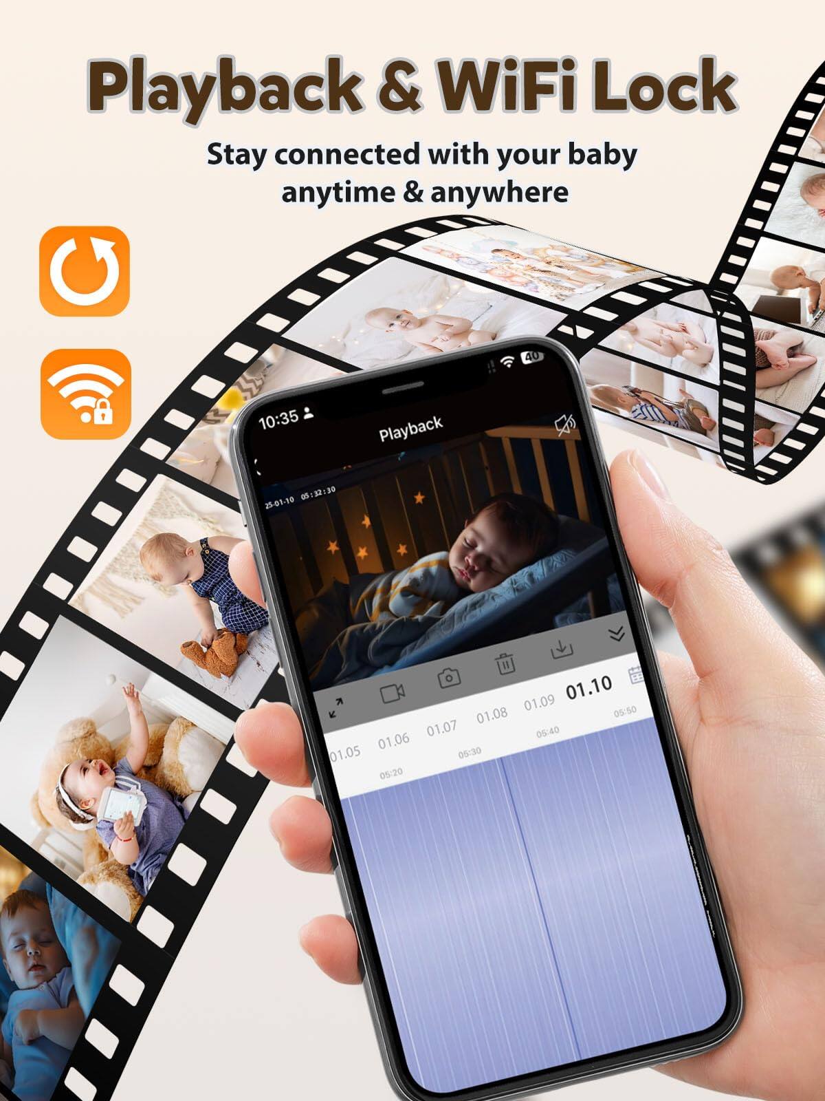 Playback & WiFi Lock  
Stay connected with your baby anytime & anywhere  

Playback  
10:35  

25-01-10  
05:32:30  

01.10  
01.09  
05:50  

01.08  
01.07  
05:40  

01.06  
05:30  

01.05  
05:20  

01.05  
08:20  

01.06  
05:40  

01.07  
05:50  

01.08  
05:50  

01.09  
05:50  

01.10  
05:30