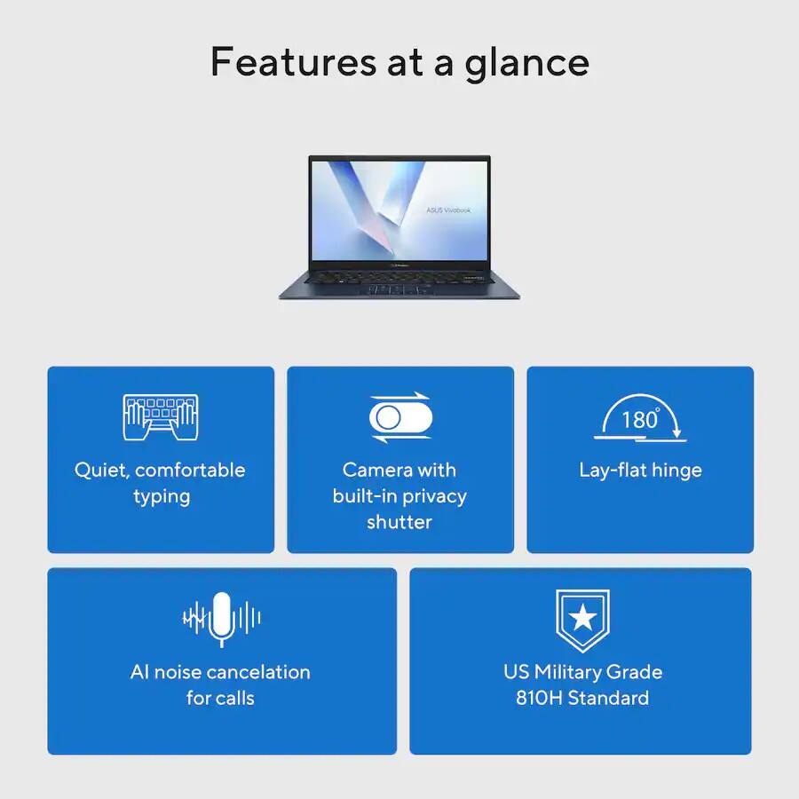 Features at a glance  
ASUS VivoBook 180  
Quiet, comfortable typing  
Camera with built-in privacy shutter  
Lay-flat hinge  
AI noise cancelation for calls  
US Military Grade 810H Standard
