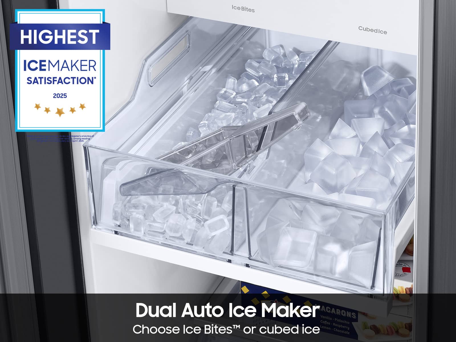 HIGHEST
ICE MAKER SATISFACTION
2025
Dual Auto Ice Maker
Choose Ice Bites™ or cubed ice
IceBites
Cubed Ice
Vanilla - Pistachio
Coffee - Raspberry
Lemon - Chocolate
ACARONS