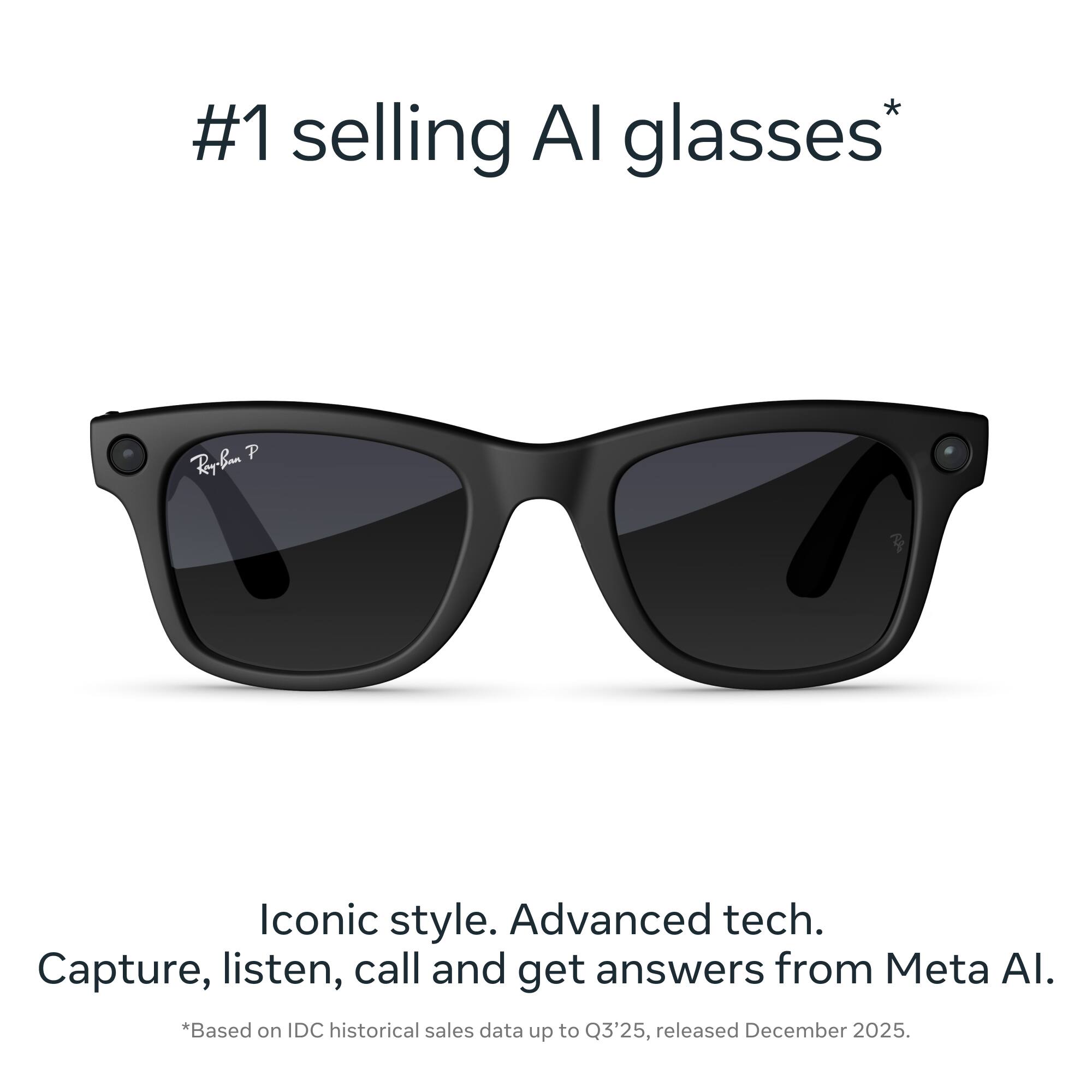 #1 selling AI glasses*  
Iconic style. Advanced tech.  
Capture, listen, call and get answers from Meta AI.  
*Based on IDC historical sales data up to Q3'25, released December 2025.