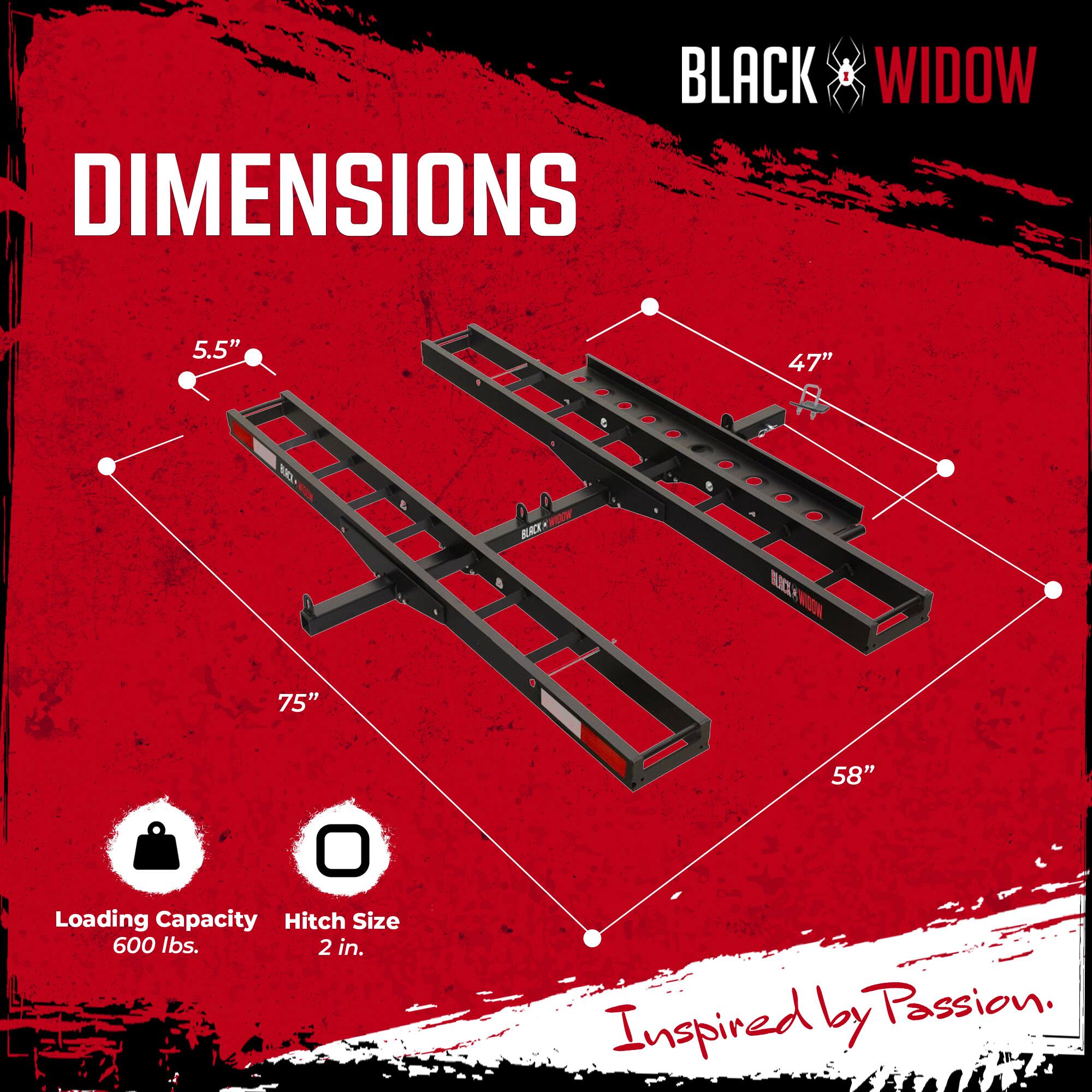 BLACK WIDOW  
DIMENSIONS  
5.5" x 47" x 75" x 58"  
Loading Capacity: 600 lbs.  
Hitch Size: 2 in.  
Inspired by Passion.