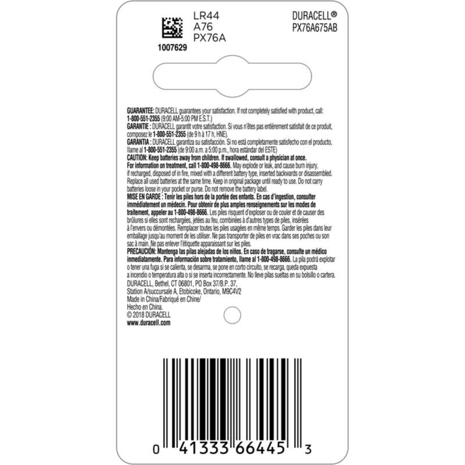 LR44 A76 PX76A  
1007629  
DURACELL PX76A675AB  

GUARANTEE: DURACELL guarantees satisfaction. If not completely satisfied with product, call:  
1-800-551-2355 (9:00 AM-5:00 PM EST.)  
GARANTIE: DURACELL garantit votre satisfaction. Si vous n'êtes pas entièrement satisfait de ce produit, composez le 1-800-551-2355 (de 9 h à 17 h, HE).  
GARANTIA: DURACELL garantiza satisfacción. Si no está completamente satisfecho con el producto, llame al 1-800-551-2355 (de 9:00 a.m. a 5:00 p.m. hora estándar ESTE).  

CAUTION: Keep batteries away from children. If swallowed, consult physician at once. For information on treatment, call 1-800-496-8666. May explode,