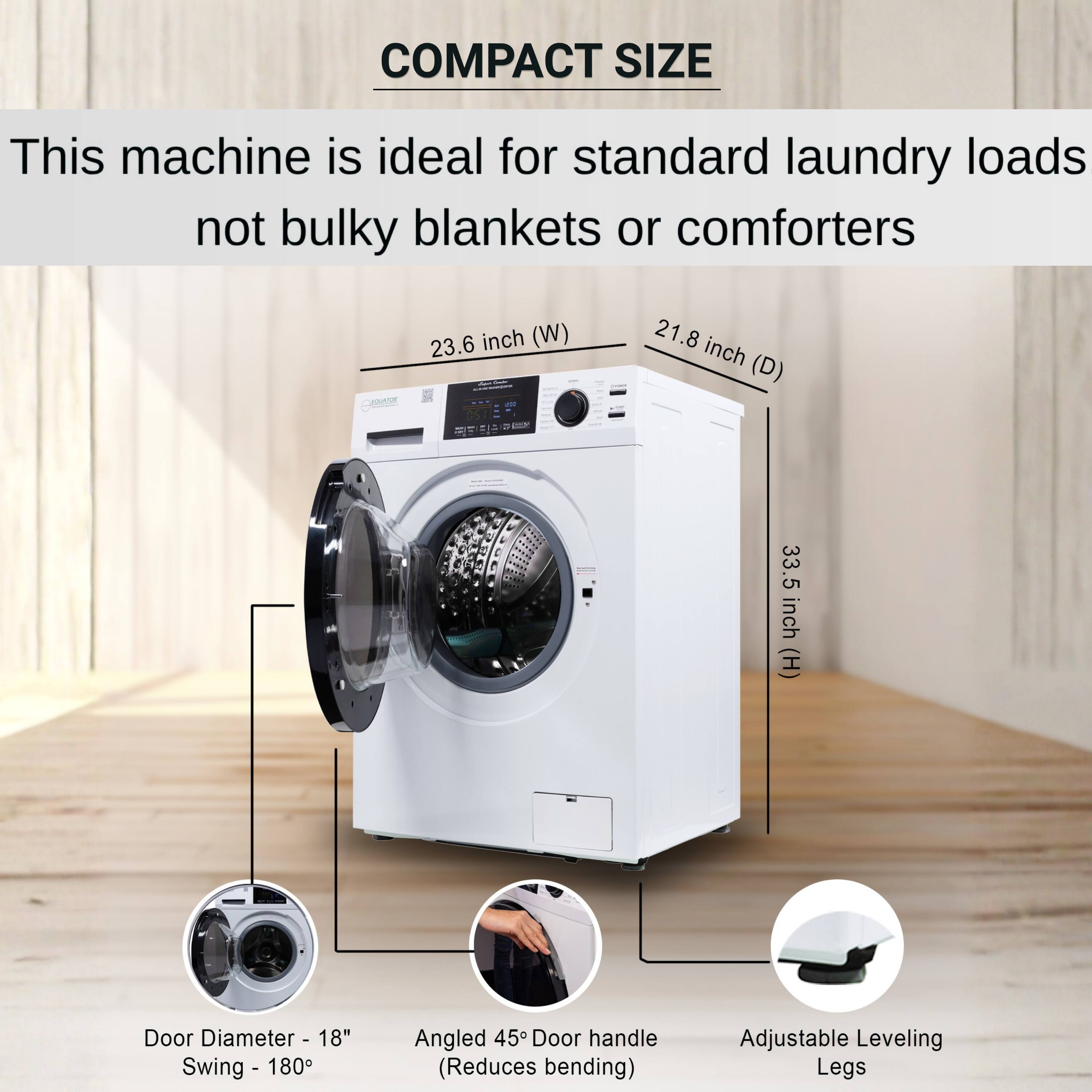 COMPACT SIZE  
This machine is ideal for standard laundry loads not bulky blankets or comforters  

- 23.6 inch (W)  
- 21.8 inch (D)  
- 33.5 inch (H)  

- Door Diameter - 18"  
- Swing - 180°  

- Angled 45° Door handle (Reduces bending)  

- Adjustable Leveling Legs