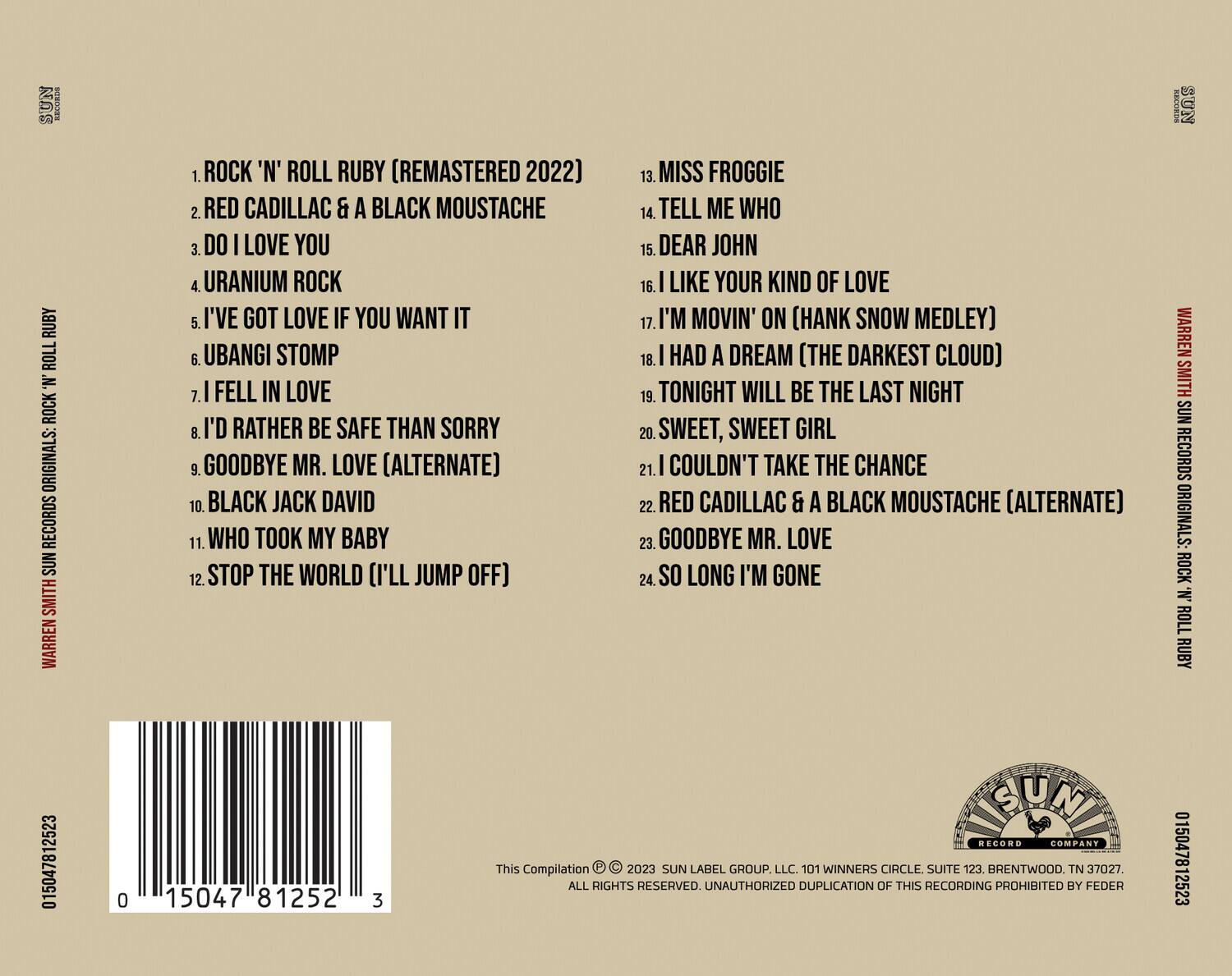 **RUBY ROLL 'N' ROCK ORIGINALS: RECORDS SUN SMITH WARREN**

1. ROCK 'N' ROLL RUBY (REMASTERED 2022)
2. RED CADILLAC & A BLACK MOUSTACHE
3. DO I LOVE YOU
4. URANIUM ROCK
5. I'VE GOT LOVE IF YOU WANT IT
6. UBANGI STOMP
7. I FELL IN LOVE
8. I'D RATHER BE SAFE THAN SORRY
9. GOODBYE MR. LOVE (ALTERNATE)
10. BLACK JACK DAVID
11. WHO TOOK MY BABY
12. STOP THE WORLD (I'LL JUMP OFF)
13. MISS FROGGIE
14. TELL ME WHO
15. DEAR JOHN
16. I LIKE YOUR KIND OF LOVE
17. I'M MOVIN' ON (HANK SNOW MEDLEY)
18. I HAD A DREAM (THE DARKEST CLOUD)
19. TONIGHT WILL BE THE LAST NIGHT
20. SWEET, SWEET GIRL
21. I COULDN'T TAKE THE CHANCE
22. RED CADILLAC & A BLACK MOUSTACHE (ALTERNATE)
23. GOODBYE MR. LOVE
24. SO LONG I'M GONE

**SUN RECORDS ORIGINALS: ROCK 'N' ROLL RUBY 015047812523**

**SUN LABEL GROUP, LLC**
101 WINNERS CIRCLE SUITE 123, BRENTWOOD, TN 37027
ALL RIGHTS RESERVED. UNAUTHORIZED DUPLICATION OF THIS RECORDING PROHIBITED BY FEDERAL LAW.

**This Compilation © 2023 SUN LABEL GROUP, LLC. 101 WINNERS CIRCLE SUITE 123, BRENTWOOD, TN 37027. ALL RIGHTS RESERVED. UNAUTHORIZED DUPLICATION OF THIS RECORDING PROHIBITED BY FEDERAL LAW.**
