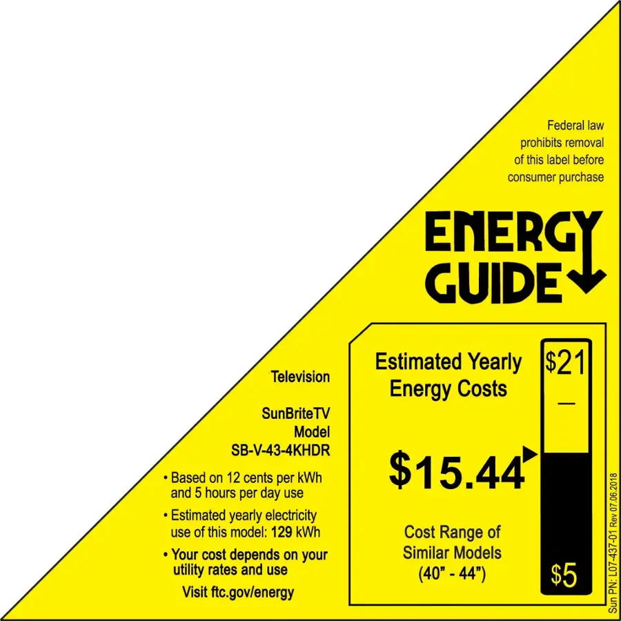 Federal law prohibits removal of this label before consumer purchase. Energy Guide Estimated Yearly Energy Costs $21 Television Energy Costs SunBriteTV Model SB-V-43-4KHDR Based on 12 cents per kWh $15.44 and 5 hours per day use Estimated yearly electricity use of this model: 129 kWh Cost Range of Your cost depends on your Similar Models utility rates and use (40" - 44") $5 Visit ftc.gov/energy 06.2018 07 Rev L07-437-01 PN: SunBriteTV