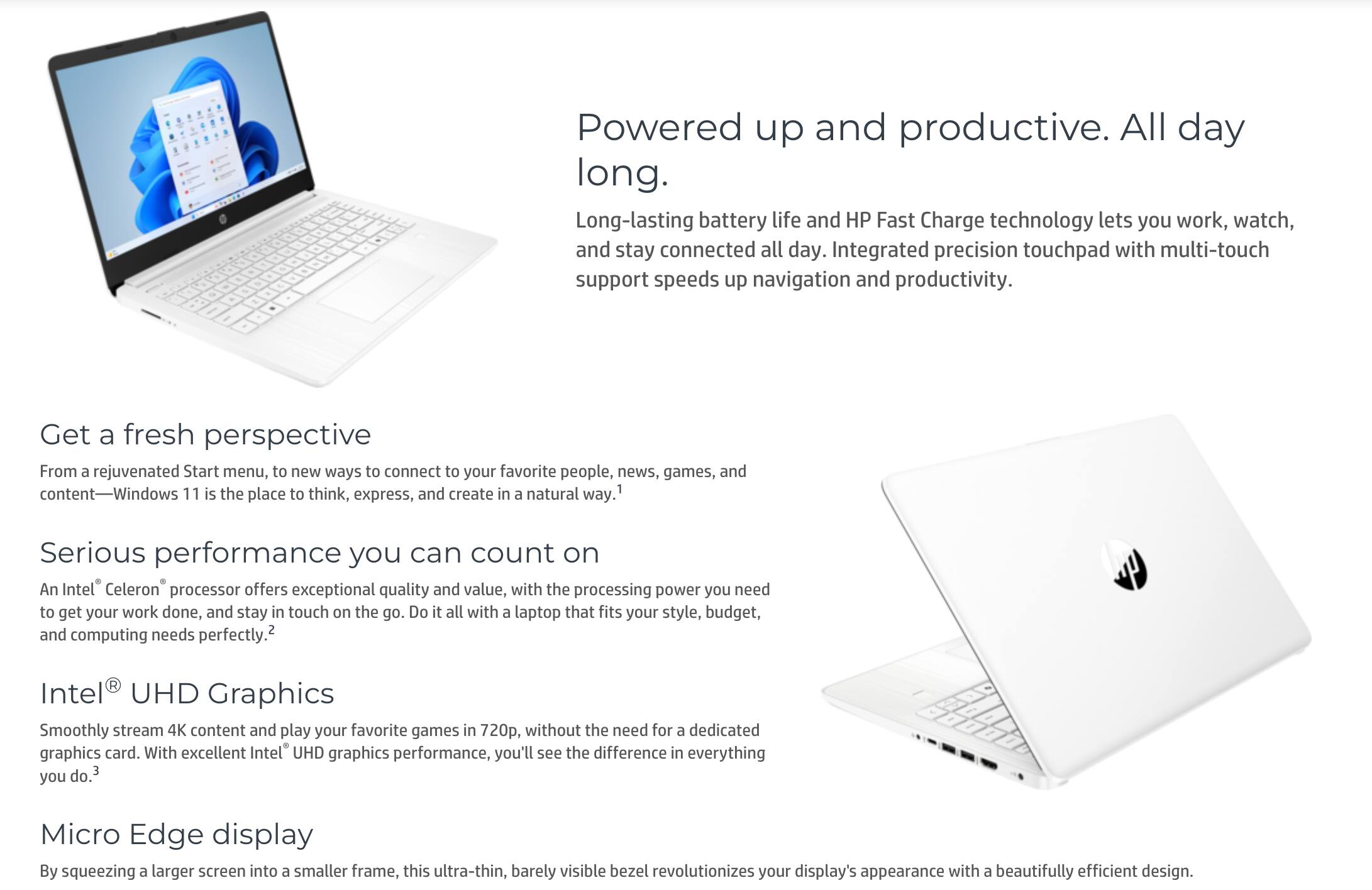 **Powered up and productive. All day long.**

Long-lasting battery life and HP Fast Charge technology lets you work, watch, and stay connected all day. Integrated precision touchpad with multi-touch support speeds up navigation and productivity.

**Get a fresh perspective**

From a rejuvenated Start menu, to new ways to connect to your favorite people, news, games, and content—Windows 11 is the place to think, express, and create in a natural way.

**Serious performance you can count on**

An Intel® Celeron® processor offers exceptional quality and value, with the processing power you need to get your work done, and stay in touch on the go. Do it all in 720p, without the need for a dedicated graphics card. With excellent Intel® UHD graphics performance, you'll see the difference in everything you do.

**Intel® UHD Graphics**

Smoothly stream 4K content and play your favorite games in 720p, without the need for a dedicated graphics card. With excellent Intel® UHD graphics performance, you'll see the difference in everything you do.

**Micro Edge display**

By squeezing a larger screen into a smaller frame, this ultra-thin, barely visible bezel revolutionizes