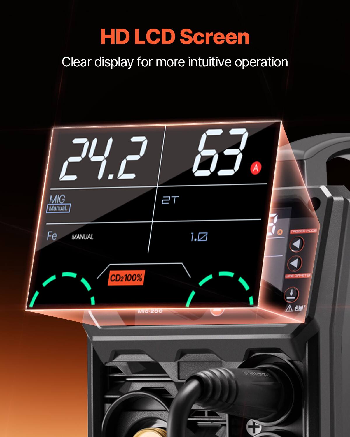 HD LCD Screen  
Clear display for more intuitive operation  

24.2  
63 A  

MIG 2T  
Manual  

Fe  
MANUAL  

1.0 A  

TRIGGER MODE  

CD2100%  

MIG-200