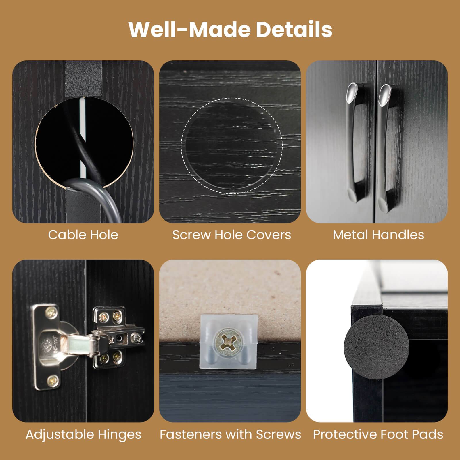 Well-Made Details

- Cable Hole
- Screw Hole Covers
- Metal Handles
- Adjustable Hinges
- Fasteners with Screws
- Protective Foot Pads