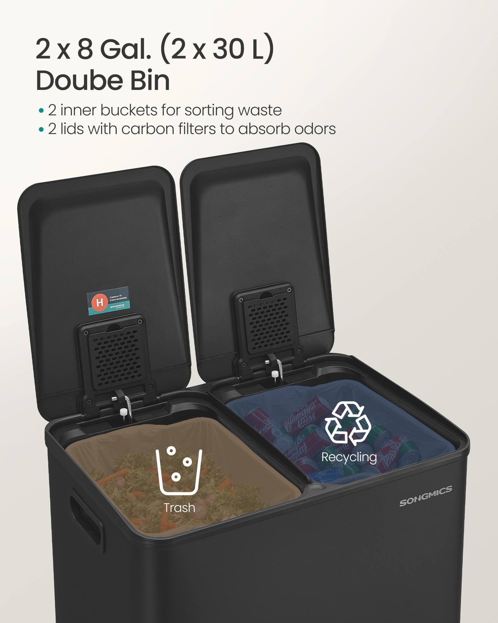 2 x 8 Gal. (2 x 30 L) Double Bin

- 2 inner buckets for sorting waste
- 2 lids with carbon filters to absorb odors

Trash
Recycling

SONGMICS