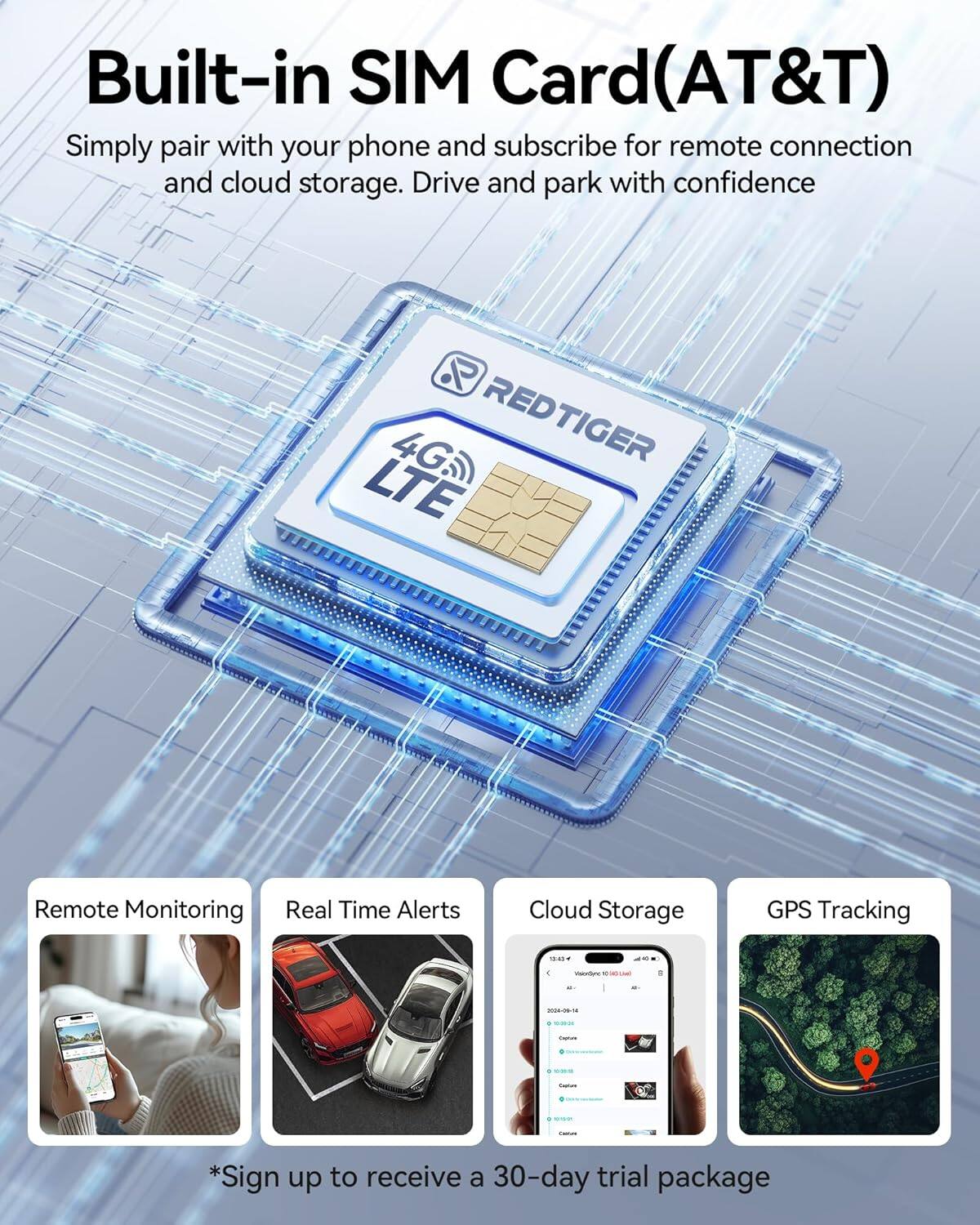 Built-in SIM Card(AT&T)

Simply pair with your phone and subscribe for remote connection and cloud storage. Drive and park with confidence.

REDTIGER 4G LTE

Remote Monitoring  
Real Time Alerts  
Cloud Storage  
GPS Tracking

*Sign up to receive a 30-day trial package