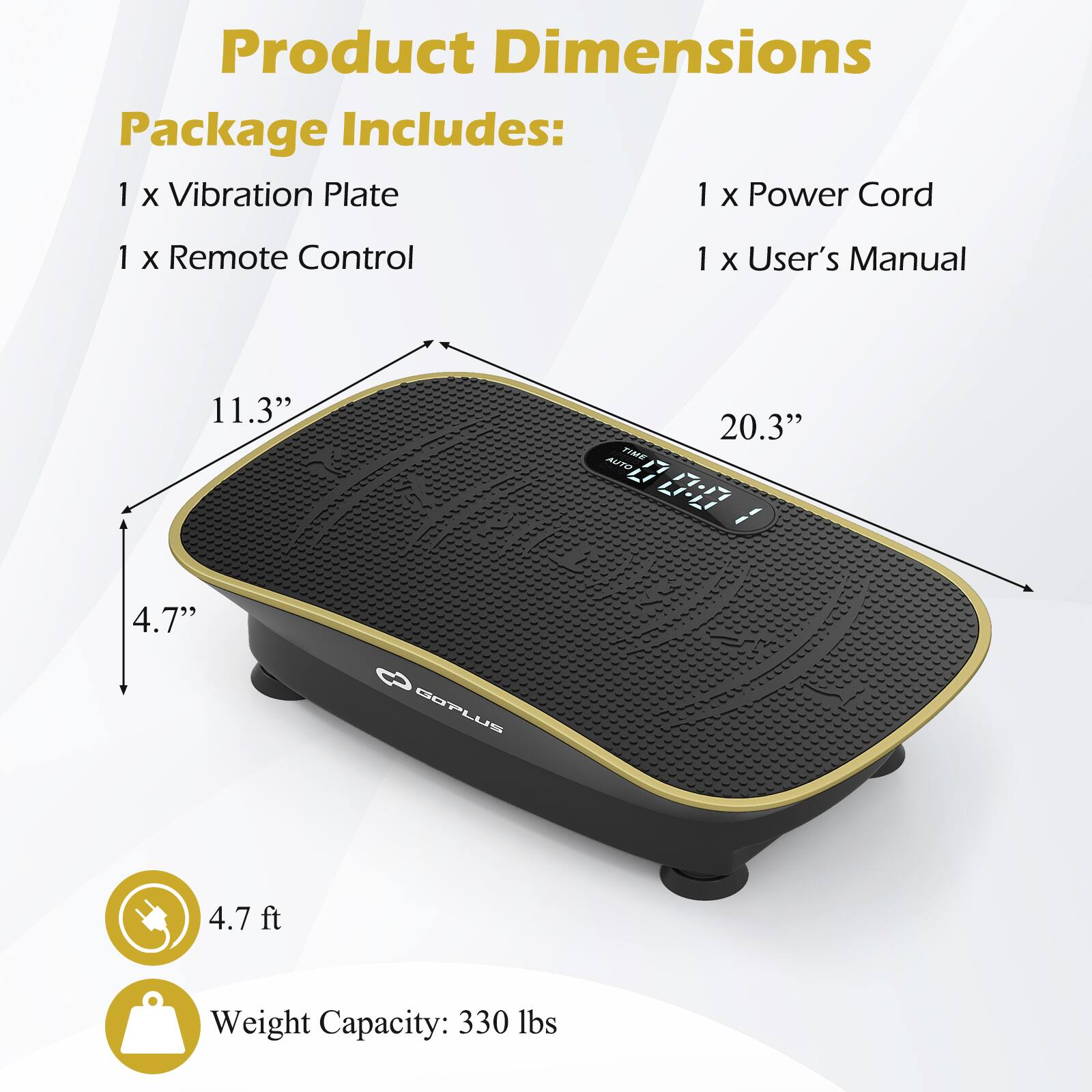 Product Dimensions  
Package Includes:  
1 x Vibration Plate  
1 x Power Cord  
1 x Remote Control  
1 x User's Manual  

11.3"  
20.3"  
4.7"  

4.7 ft  

Weight Capacity: 330 lbs