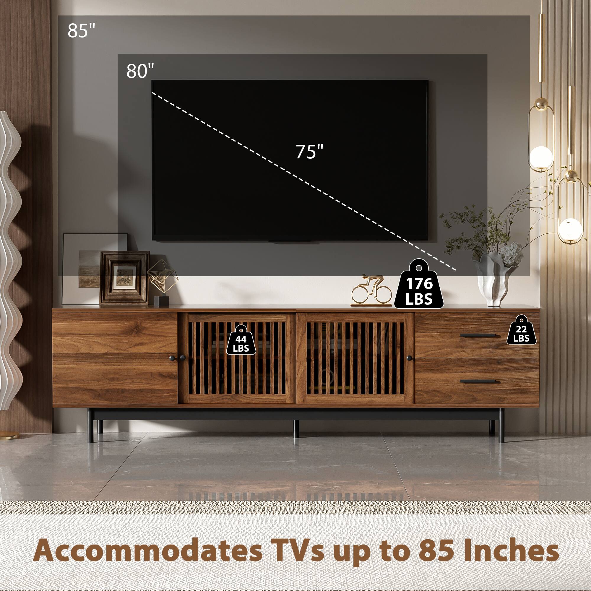 85"
80"
75"
176 LBS
44 LBS
22 LBS
Accommodates TVs up to 85 Inches