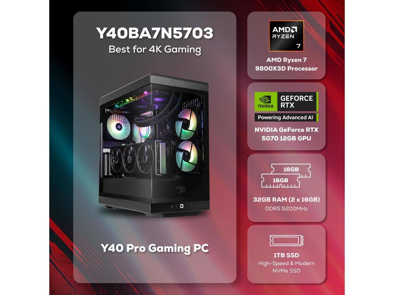 AMD2 Y40BA7N5703  
RYZEN 7  
Best for 4K Gaming  
AMD Ryzen 7 9800X3D Processor  
GEFORCE NVIDIA RTX  
Powering Advanced AI  
NVIDIA GeForce RTX 5070 12GB GPU  
16GB RAM (2 x 16GB) DDR5 5200MHz  
1TB SSD  
High-Speed & Modern NVMe SSD