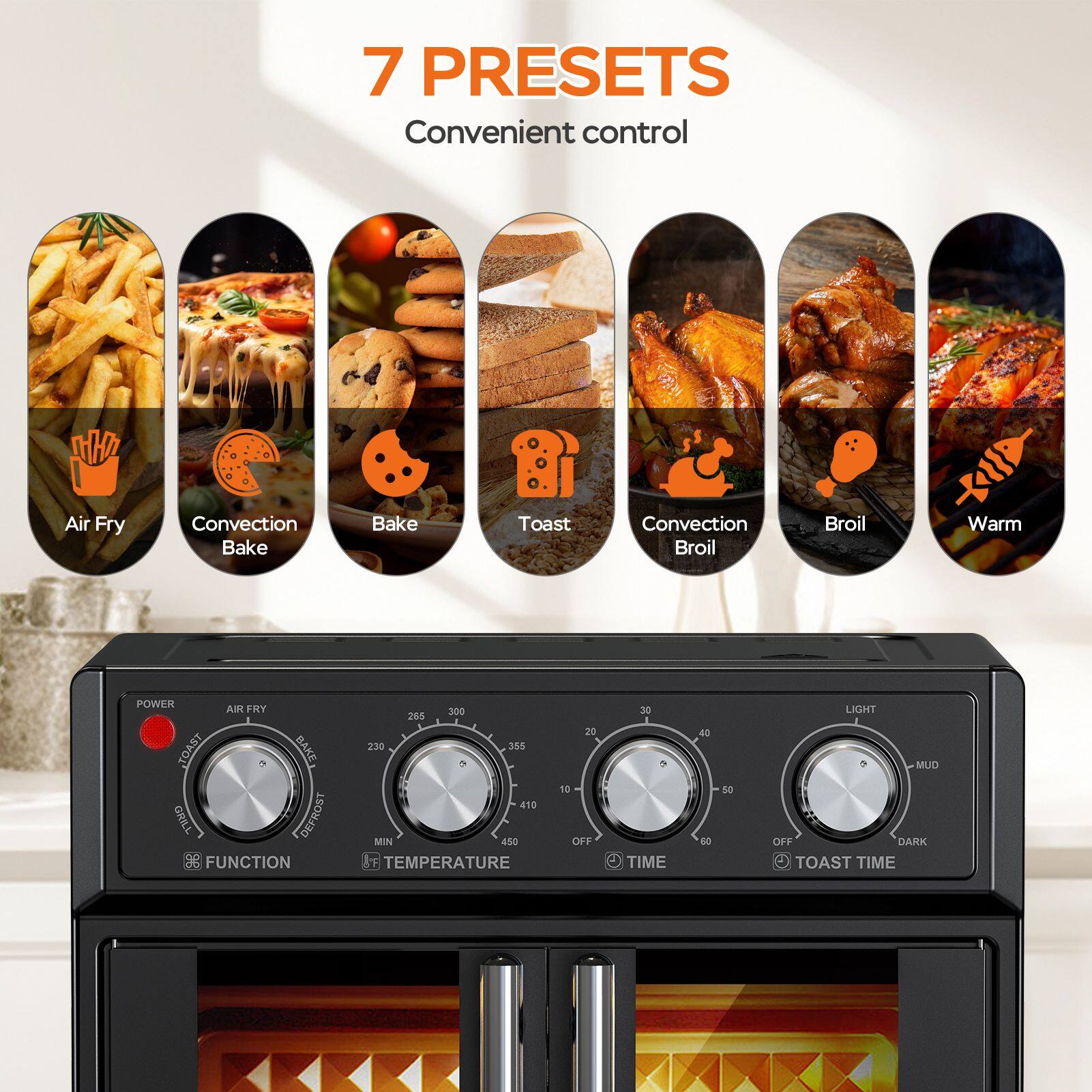 7 PRESETS Convenient control

Air Fry
Convection Bake
Bake
Toast
Convection Broil
Broil
Warm

POWER
AIR FRY
TOAST
BAKE
GRILL
DEFROST

FUNCTION
TEMPERATURE
MIN
TIME
LIGHT
MUD
OFF
DARK
TOAST TIME