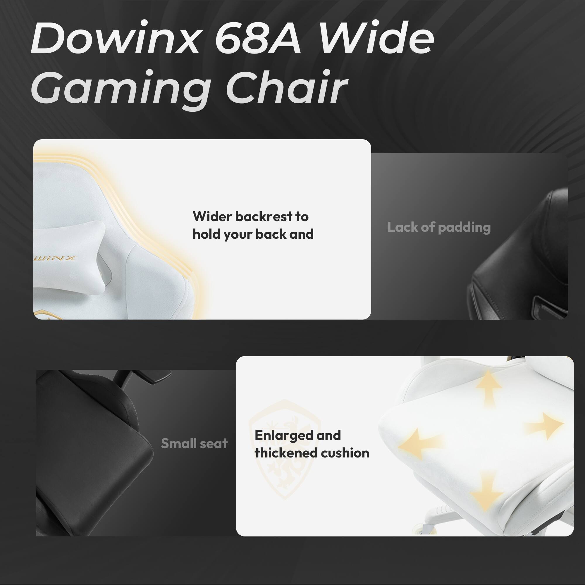 Dowinx 68A Wide Gaming Chair

- Wider backrest to hold your back and
- Lack of padding
- Enlarged and thickened cushion
- Small seat