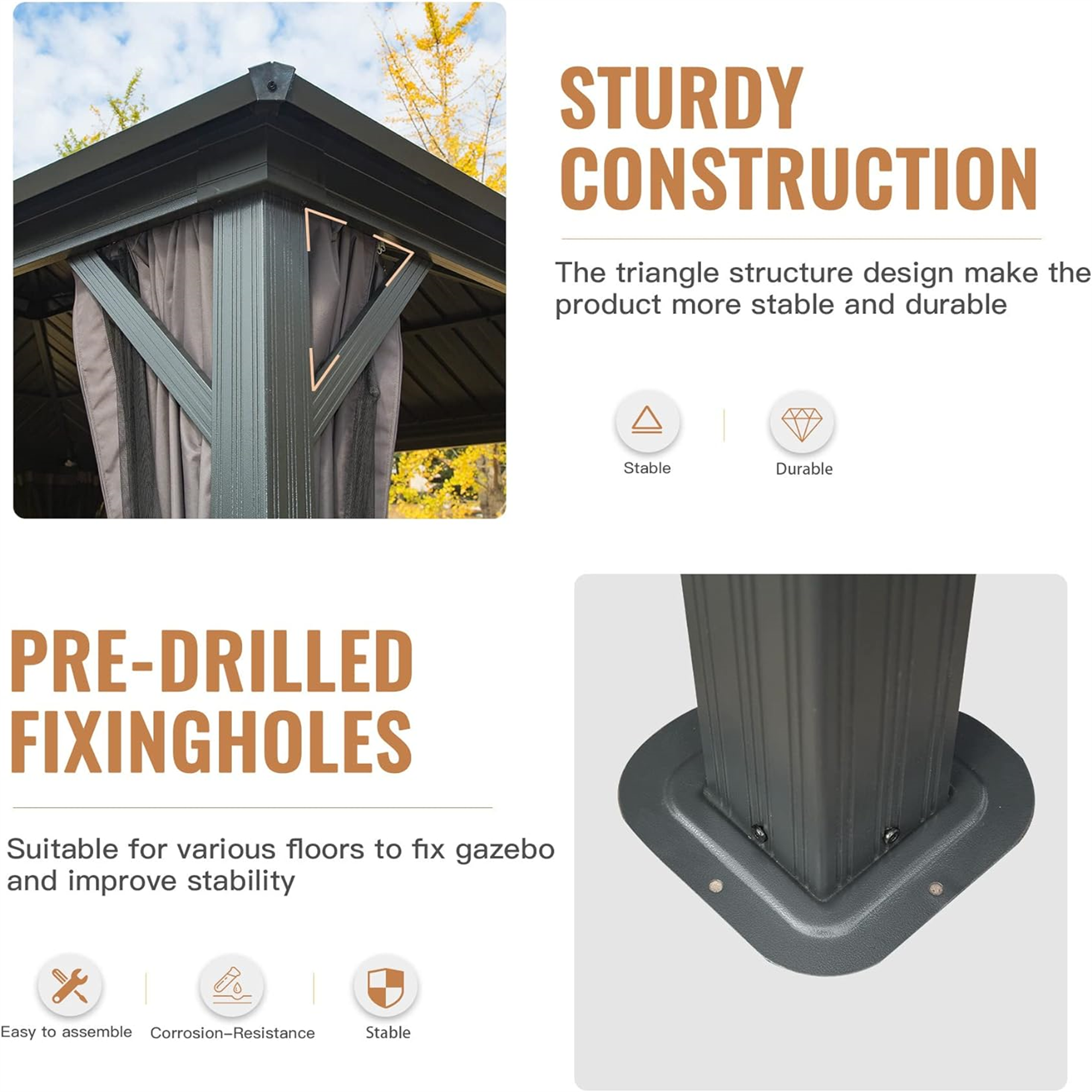 STURDY CONSTRUCTION  
The triangle structure design makes the product more stable and durable  
Stable | Durable  

PRE-DRILLED FIXING HOLES  
Suitable for various floors to fix gazebo and improve stability  
Easy to assemble | Corrosion-Resistance | Stable