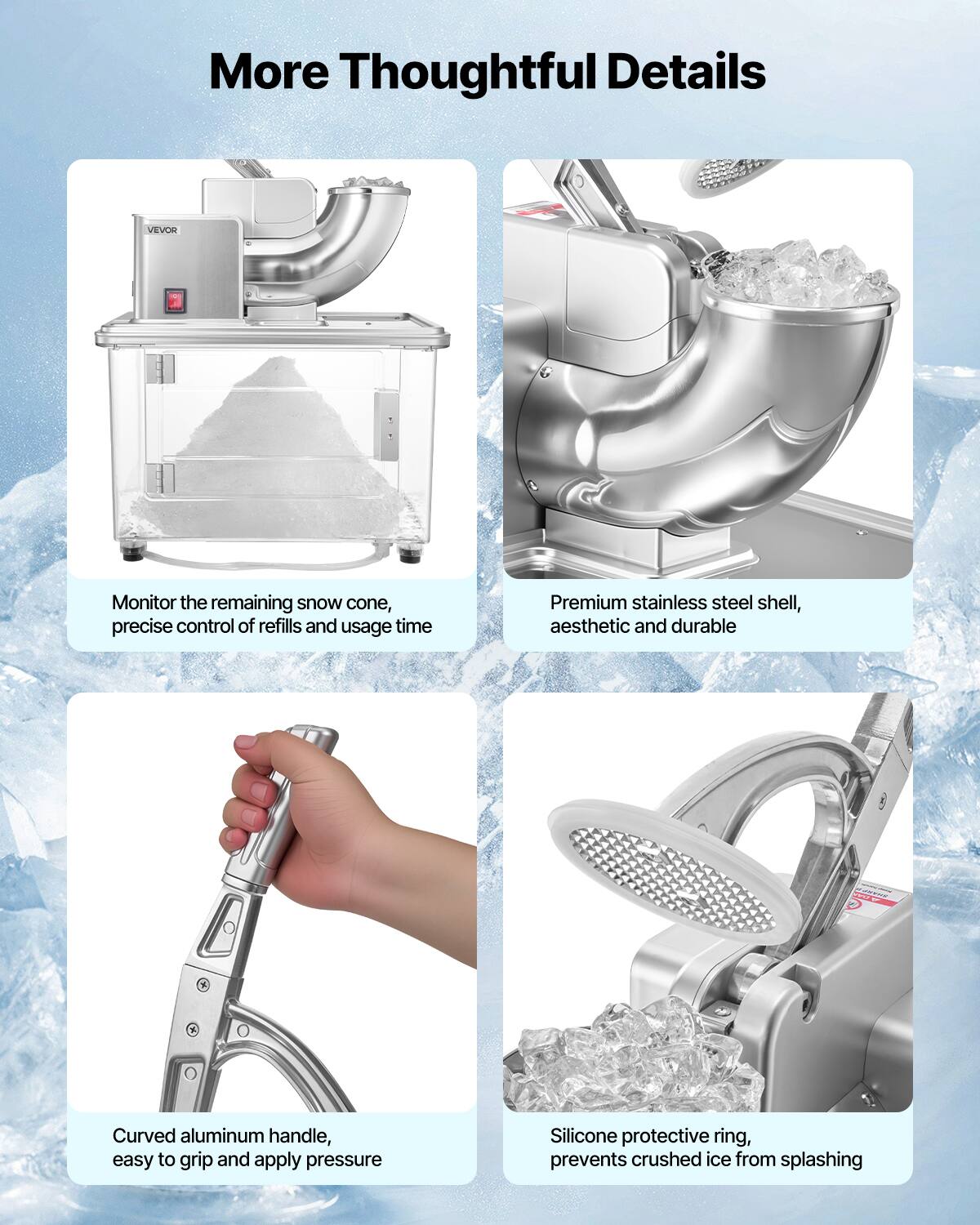 More Thoughtful Details

VEVOR
Monitor the remaining snow cone, precise control of refills and usage time

Premium stainless steel shell, aesthetic and durable

Curved aluminum handle, easy to grip and apply pressure

Silicone protective ring, prevents crushed ice from splashing