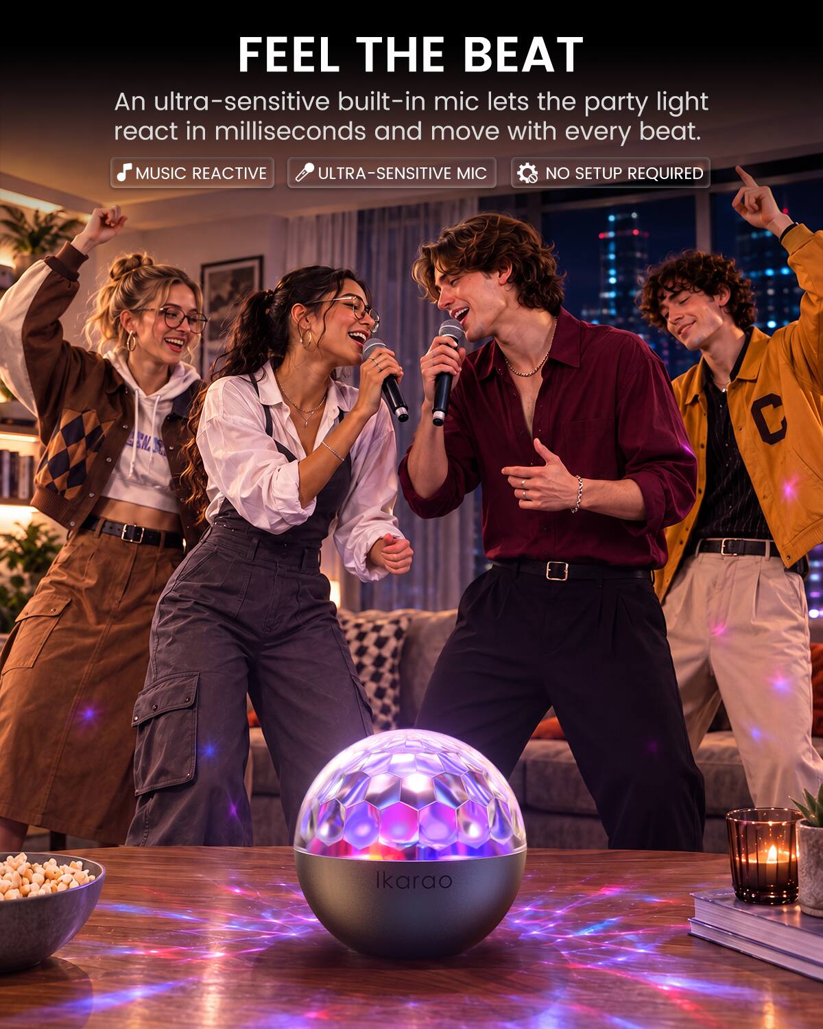 FEEL THE BEAT  
An ultra-sensitive built-in mic lets the party light react in milliseconds and move with every beat.  
MUSIC REACTIVE  
ULTRA-SENSITIVE MIC  
NO SETUP REQUIRED  

Ikarao