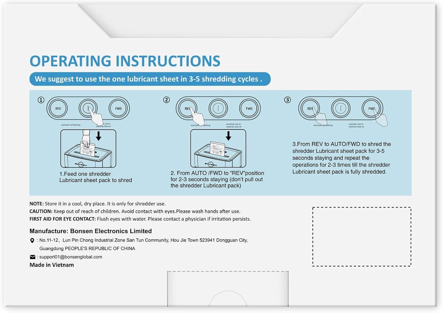 **OPERATING INSTRUCTIONS**

We suggest to use the one lubricant sheet in 3-5 shredding cycles.

1. Feed one shredder Lubricant sheet pack to shred.

2. From AUTO /FWD to "REV" position for 2-3 seconds staying (don't pull out the shredder Lubricant pack).

3. From REV to AUTO/FWD to shred the shredder Lubricant sheet pack for 3-5 seconds staying and repeat the operations for 2-3 times till the shredder Lubricant sheet pack is fully shredded.

**NOTE:** Store it in a cool, dry place. It is only for shredder use.

**CAUTION:** Keep out of reach of children. Avoid contact with eyes. Please wash hands after use.

**FIRST AID FOR EYE CONTACT:** Flush eyes with water. Please contact a physician if irritation persists.

**Manufacture:** Bonsen Electronics Limited  
No.11-12, Lun Pin Chong Industrial Zone San Tun Community, Hou Jie Town 523941 Dongguan City, Guangdong PEOPLE'S REPUBLIC OF CHINA  
support01@bonsenglobal.com

Made in Vietnam