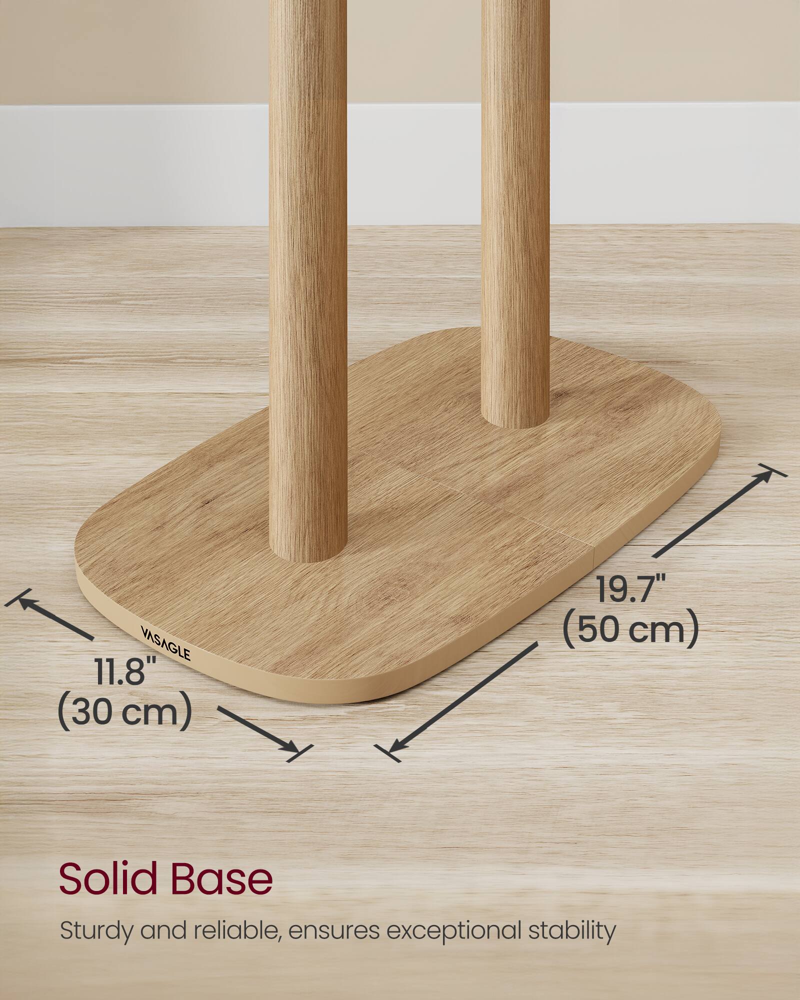 VASAGLE  
11.8" (30 cm)  
19.7" (50 cm)  

Solid Base  
Sturdy and reliable, ensures exceptional stability