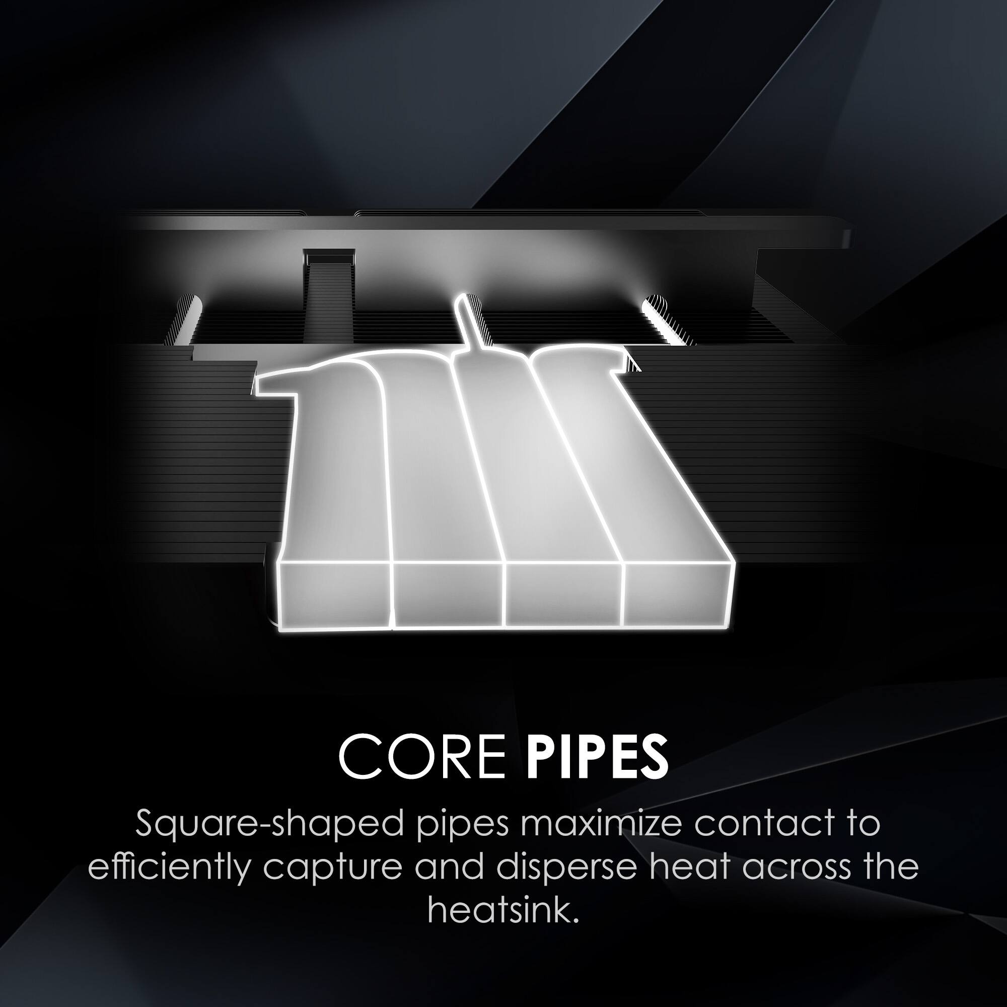 CORE PIPES  
Square-shaped pipes maximize contact to efficiently capture and disperse heat across the heatsink.