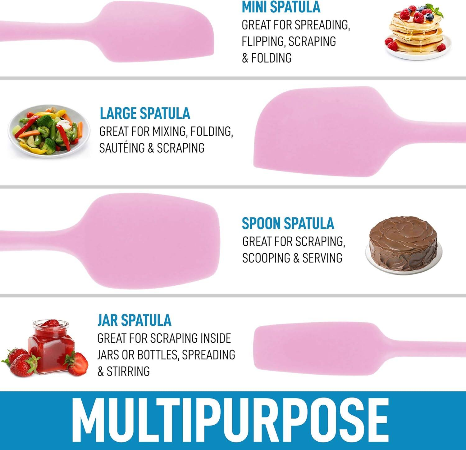 MINI SPATULA  
GREAT FOR SPREADING, FLIPPING, SCRAPING & FOLDING  

LARGE SPATULA  
GREAT FOR MIXING, FOLDING, SAUTÉING & SCRAPING  

SPOON SPATULA  
GREAT FOR SCRAPING, SCOOPING & SERVING  

JAR SPATULA  
GREAT FOR SCRAPING INSIDE JARS OR BOTTLES, SPREADING & STIRRING  

MULTIPURPOSE