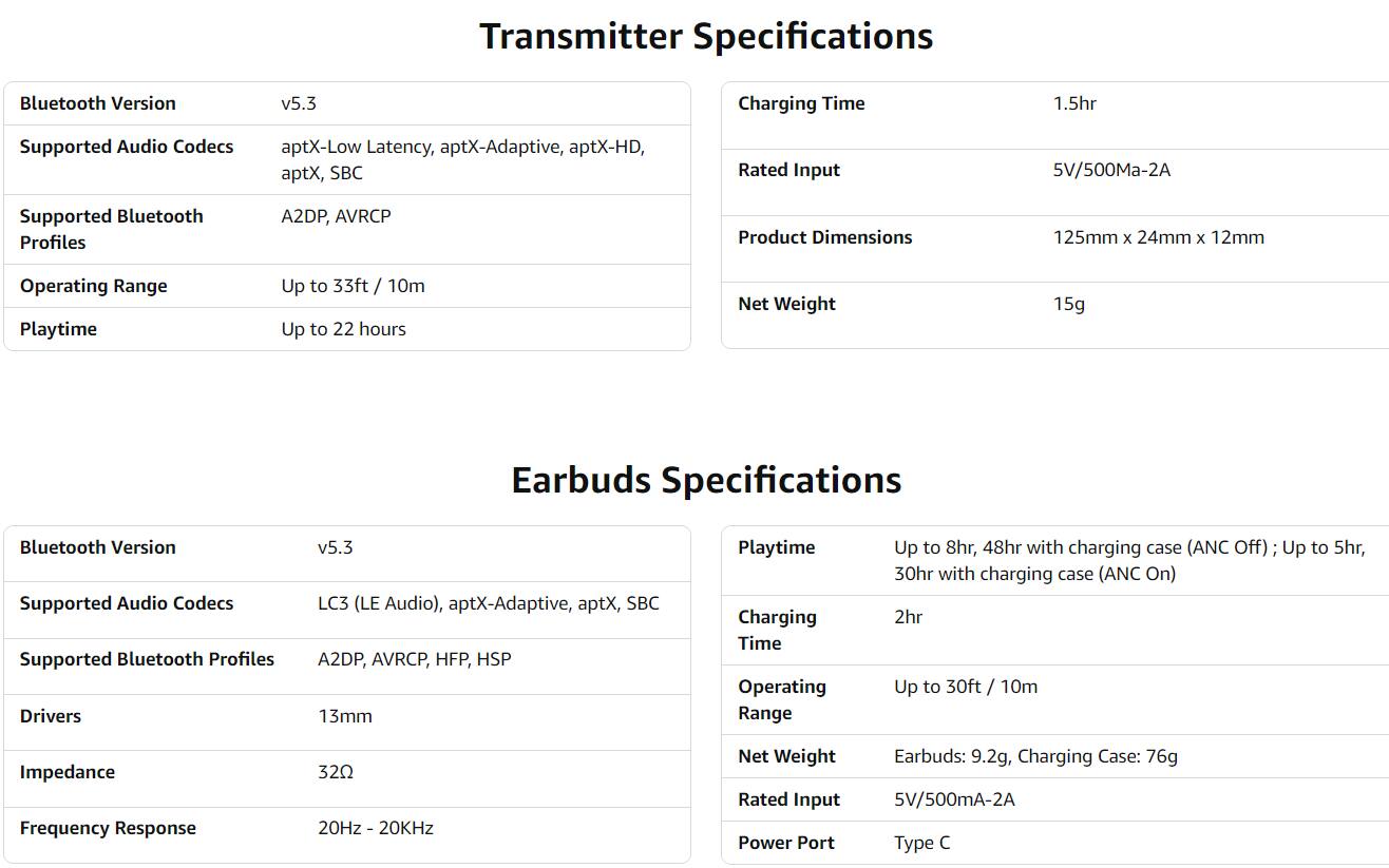**Transmitter Specifications**

- **Bluetooth Version:** v5.3
- **Supported Audio Codecs:** aptX-Low Latency, aptX-Adaptive, aptX-HD, aptX, SBC
- **Supported Bluetooth Profiles:** A2DP, AVRCP
- **Operating Range:** Up to 33ft / 10m
- **Playtime:** Up to 22 hours
- **Charging Time:** 1.5hr
- **Rated Input:** 5V/500mA-2A
- **Product Dimensions:** 125mm x 24mm x 12mm
- **Net Weight:** 15g

**Earbuds Specifications**

- **Bluetooth Version:** v5.3
- **Supported Audio Codecs:** LC3 (LE Audio), aptX-Adaptive, aptX, SBC
- **Supported Bluetooth Profiles:** A2DP, AVRCP, HFP, HSP
- **Drivers:** 13mm
- **Impedance:** 32Ω
- **Frequency Response:** 20Hz - 20kHz
- **Playtime:** Up to 8hr, 4