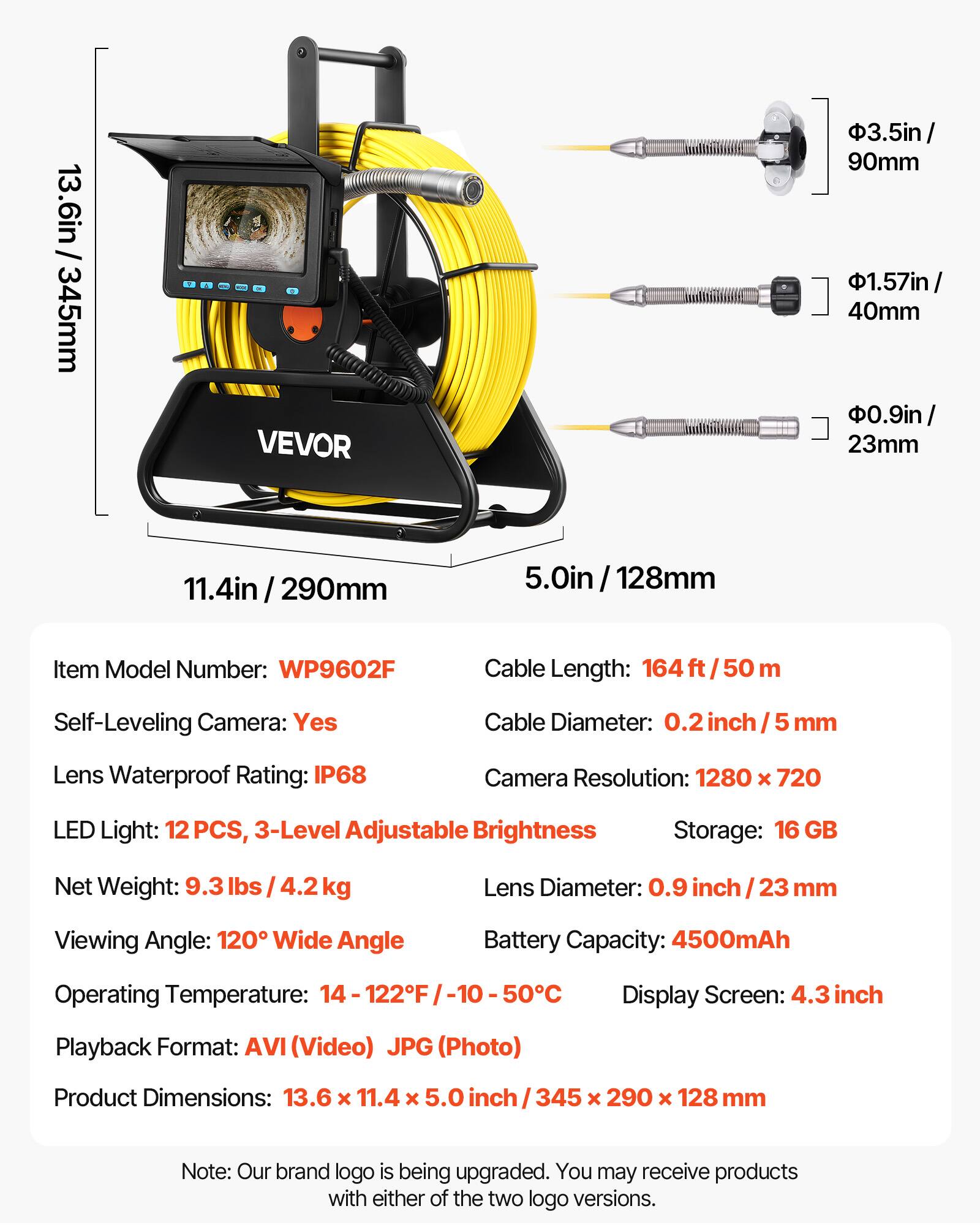 13.6in / 345mm  
3.5in / 90mm  
1.57in / 40mm  
0.9in / 23mm  
11.4in / 290mm  
5.0in / 128mm  

Item Model Number: WP9602F  
Cable Length: 164 ft / 50 m  
Self-Leveling Camera: Yes  
Cable Diameter: 0.2 inch / 5 mm  
Lens Waterproof Rating: IP68  
Camera Resolution: 1280 x 720  
LED Light: 12 PCS, 3-Level Adjustable Brightness  
Storage: 16 GB  
Lens Diameter: 0.9 inch / 23 mm  
Viewing Angle: 120° Wide Angle  
Battery Capacity: 4500mAh  
Operating Temperature: 14 - 122°F / -10 - 50°C  
Display Screen: 4.3 inch  
Playback Format: AVI (Video) JPG (Photo)  
Product Dimensions: 13.6 x 11.4 x 5.0