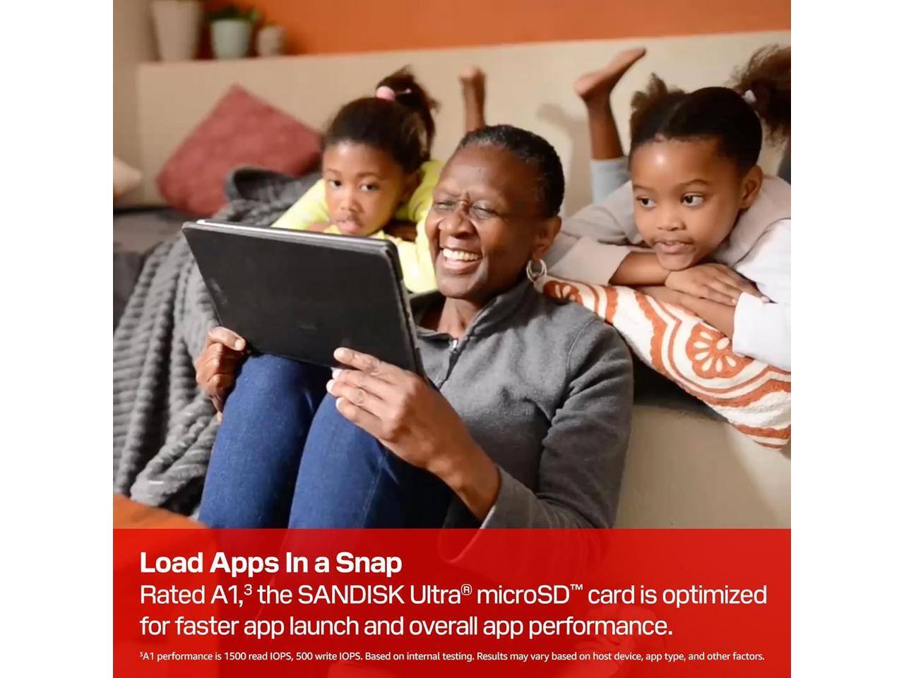 Load Apps In a Snap  
Rated A1, the SANDISK Ultra microSD card is optimized for faster app launch and overall app performance.  
A1 performance is 1500 read IOPS, 500 write IOPS. Based on internal testing. Results may vary based on host device, app type, and other factors.