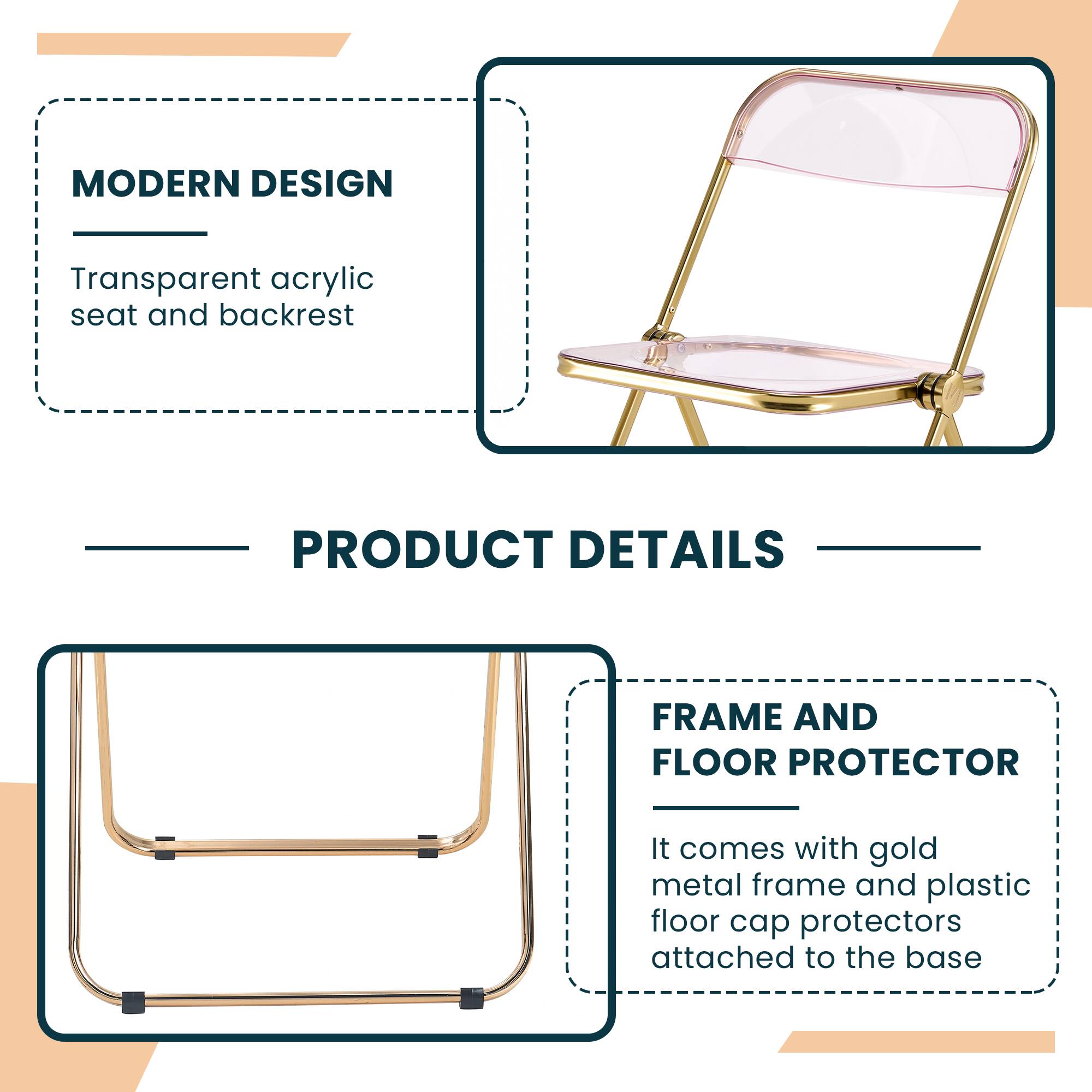 MODERN DESIGN  
Transparent acrylic seat and backrest  

PRODUCT DETAILS  

FRAME AND FLOOR PROTECTOR  
It comes with gold metal frame and plastic floor cap protectors attached to the base