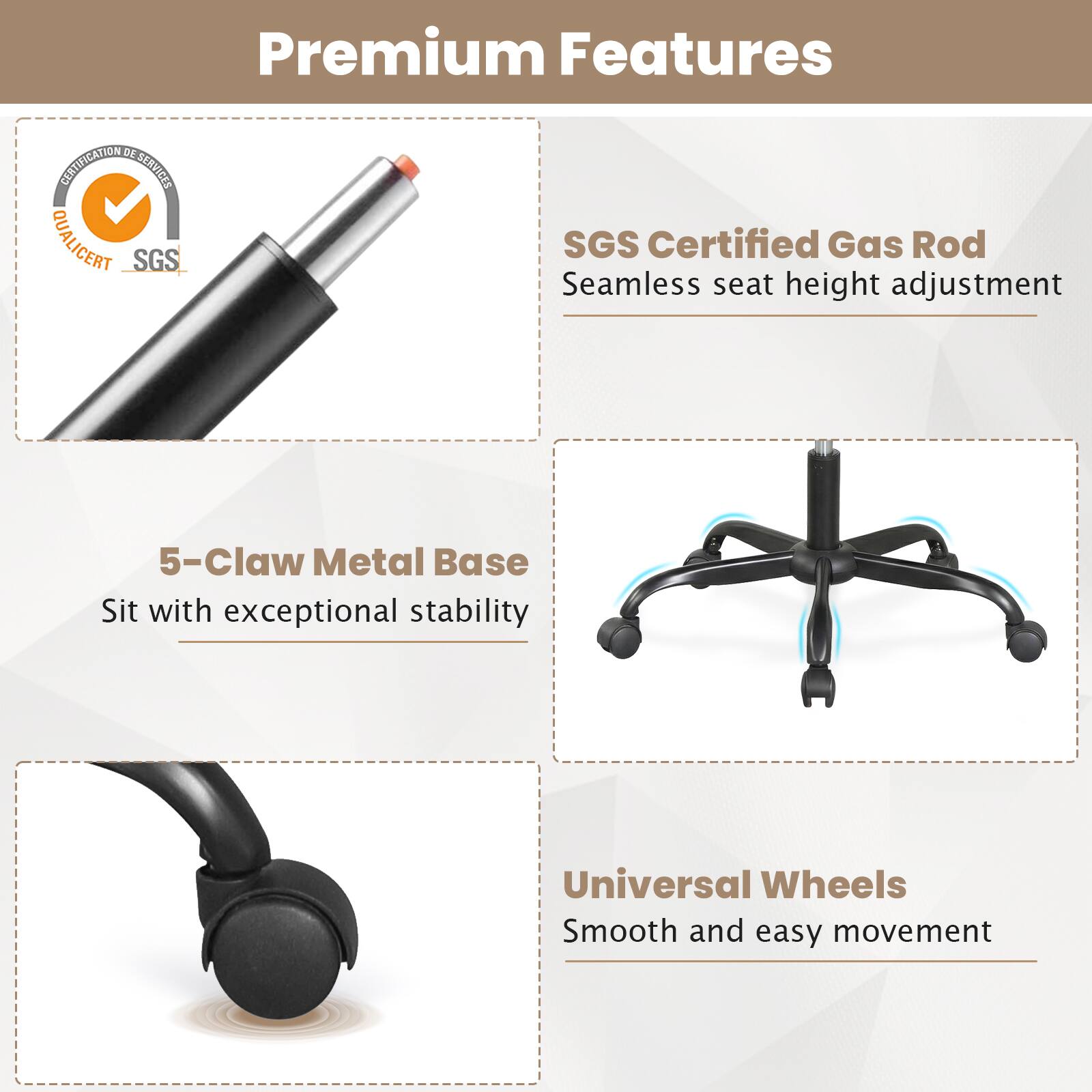 Premium Features

- SGS Certified Gas Rod
  - Seamless seat height adjustment

- 5-Claw Metal Base
  - Sit with exceptional stability

- Universal Wheels
  - Smooth and easy movement