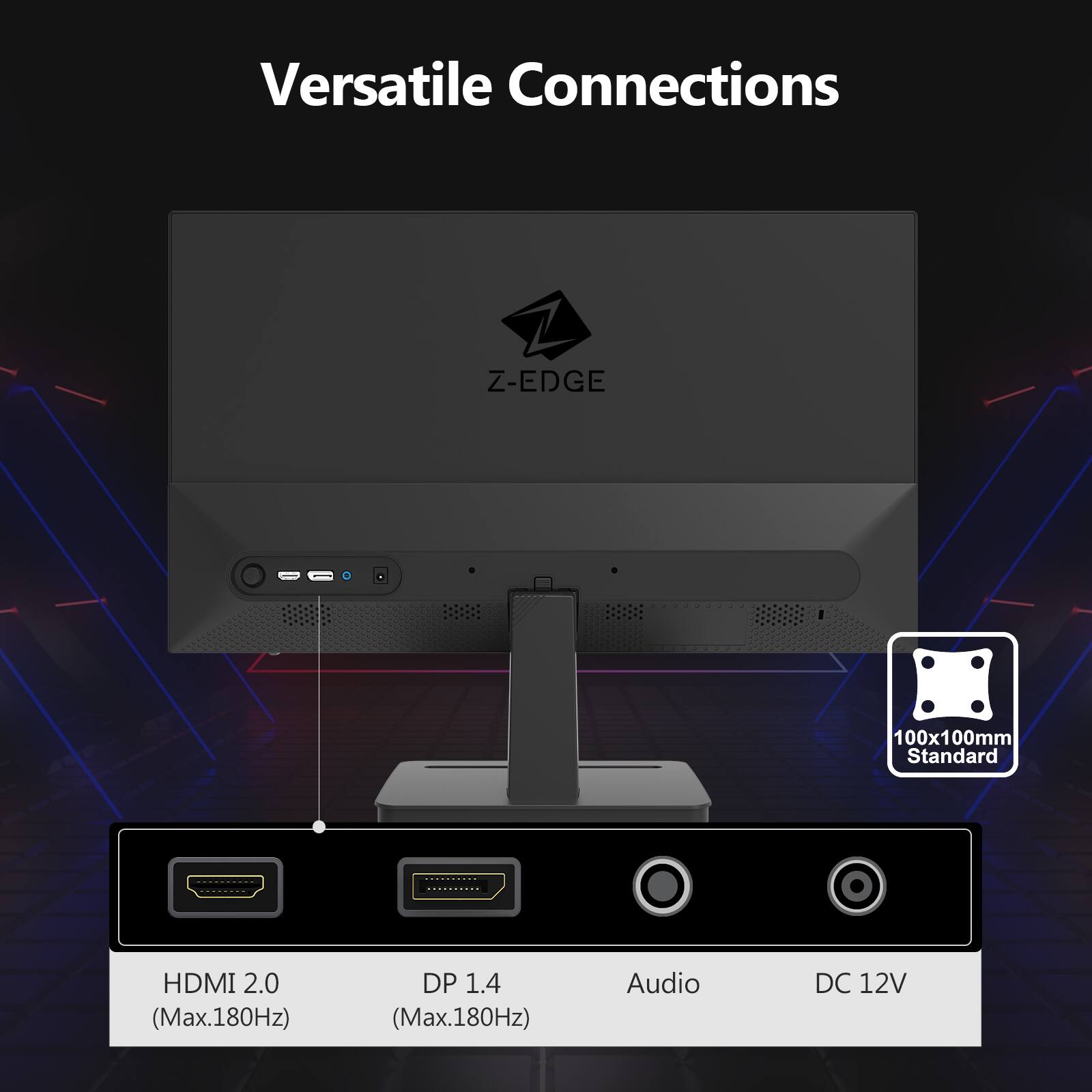 Versatile Connections

Z-EDGE 100x100mm Standard

HDMI 2.0 (Max.180Hz)  
DP 1.4 (Max.180Hz)  
Audio  
DC 12V