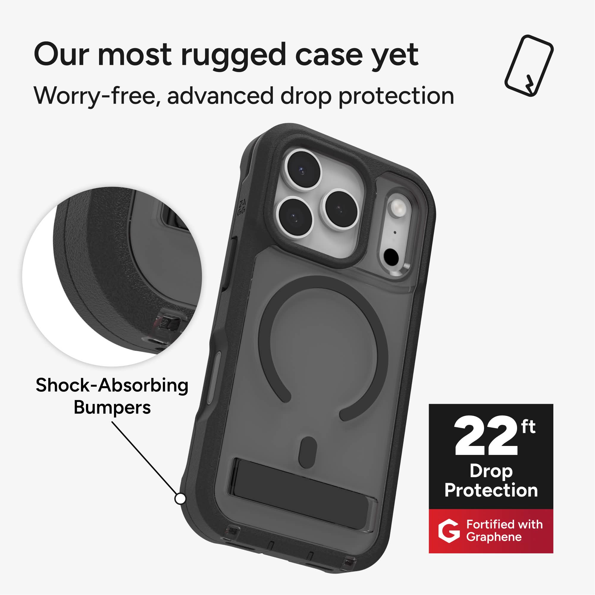 Our most rugged case yet  
Worry-free, advanced drop protection  
Shock-Absorbing Bumpers  
22 ft Drop Protection  
Fortified with Graphene