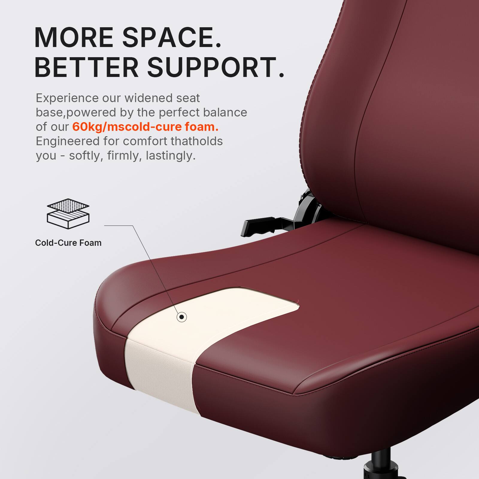 MORE SPACE. BETTER SUPPORT.  
Experience our widened seat base, powered by the perfect balance of our 60kg/mscold-cure foam. Engineered for comfort that holds you - softly, firmly, lastingly.  
Cold-Cure Foam
