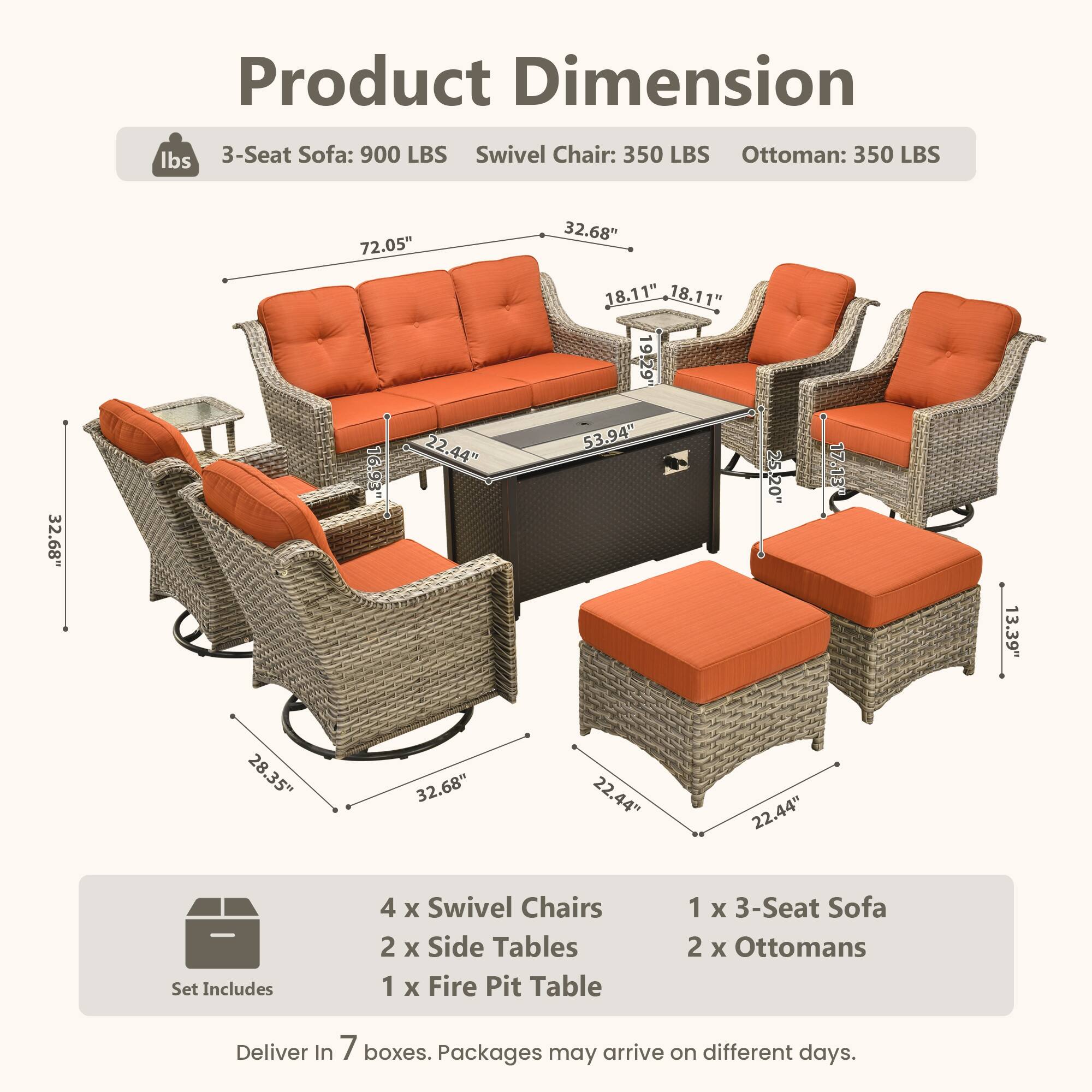 Product Dimension

lbs  
3-Seat Sofa: 900 LBS  
Swivel Chair: 350 LBS  
Ottoman: 350 LBS  

72.05"  
32.68"  
32.68"  
16.93"  
22.44"  
18.11"  
18.11"  
19.29"  
53.94"  
25.20"  
17.13"  
13.39"  
28.35"  
32.68"  
22.44"  
22.44"  

Set Includes  
4 x Swivel Chairs  
2 x Side Tables  
1 x Fire Pit Table  
1 x 3-Seat Sofa  
2 x Ottomans  

Deliver In 7 boxes. Packages may arrive on different days.
