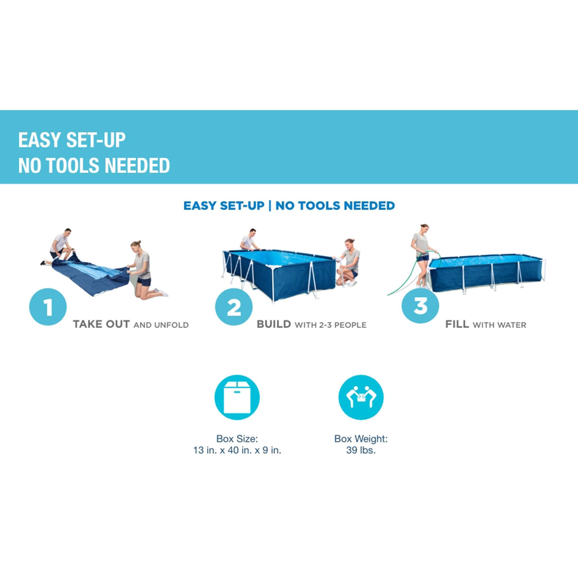 EASY SET-UP  
NO TOOLS NEEDED

1. TAKE OUT AND UNFOLD
2. BUILD WITH 2-3 PEOPLE
3. FILL WITH WATER

Box Size: 13 in. x 40 in. x 9 in.

Box Weight: 39 lbs.