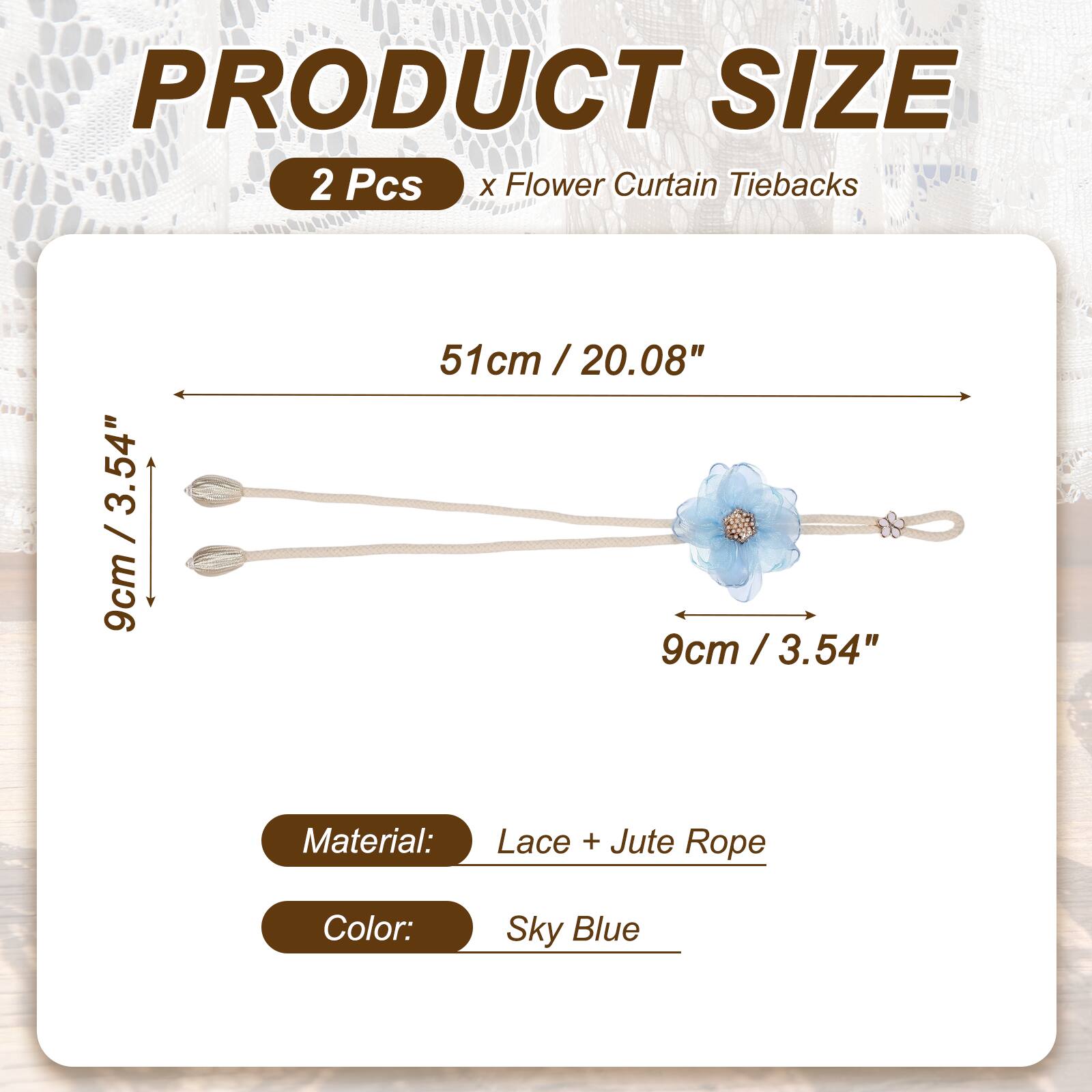 PRODUCT SIZE  
2 Pcs x Flower Curtain Tiebacks  
51cm / 20.08"  
9cm / 3.54"  
Material: Lace + Jute Rope  
Color: Sky Blue