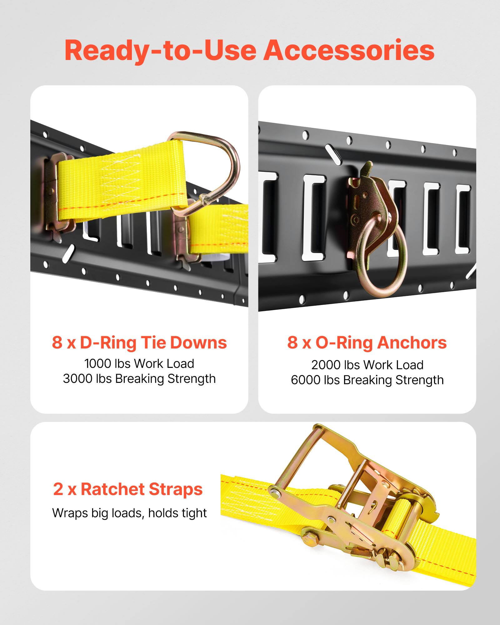 Ready-to-Use Accessories

8 x D-Ring Tie Downs  
1000 lbs Work Load  
3000 lbs Breaking Strength

8 x O-Ring Anchors  
2000 lbs Work Load  
6000 lbs Breaking Strength

2 x Ratchet Straps  
Wraps big loads, holds tight