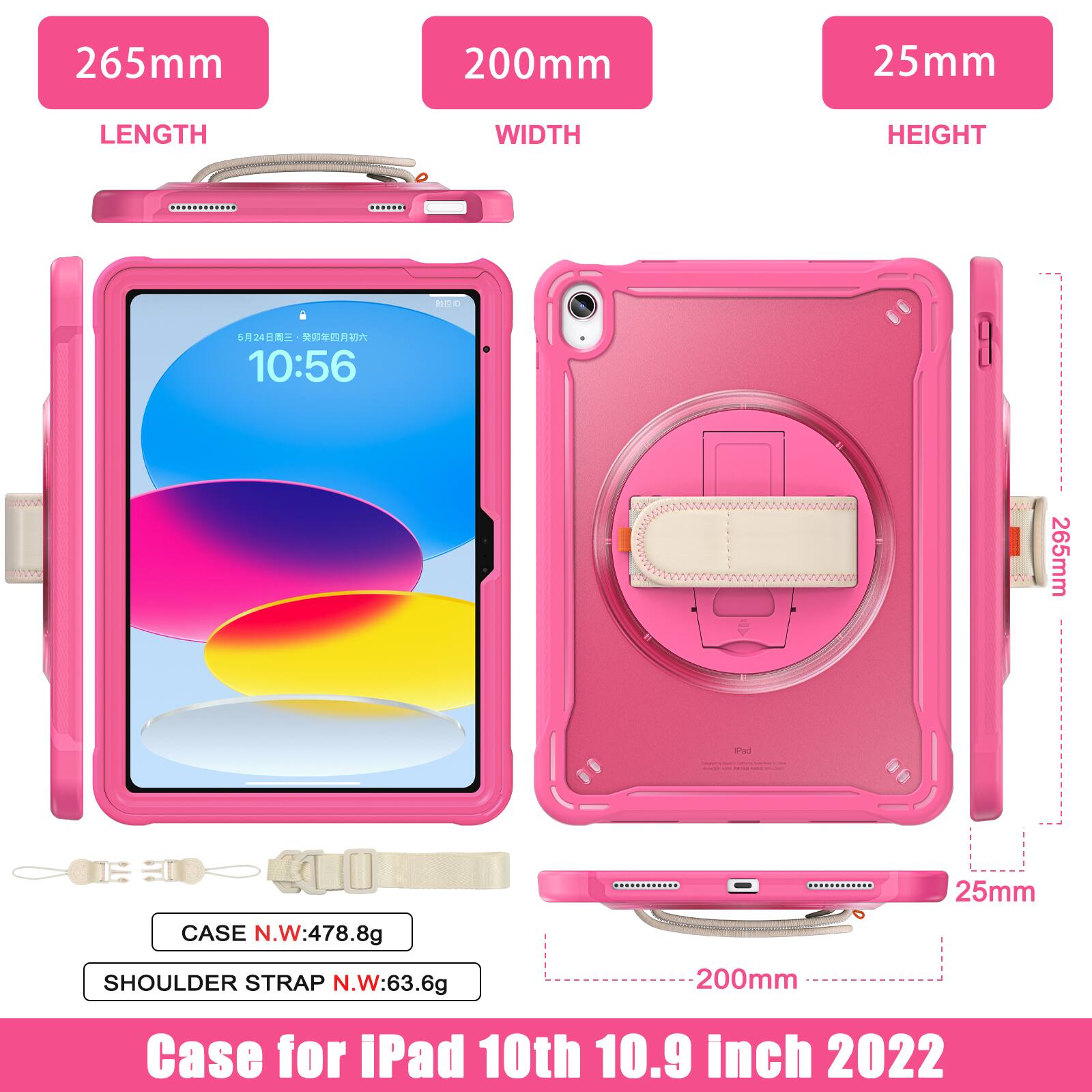 265mm 200mm 25mm  
LENGTH WIDTH HEIGHT  
a 524  
10:56  
265mm anet 25mm  
CASE N.W:478.8g  
SHOULDER STRAP N.W:63.6g  
200mm  
Case for iPad 10th 10.9 inch 2022