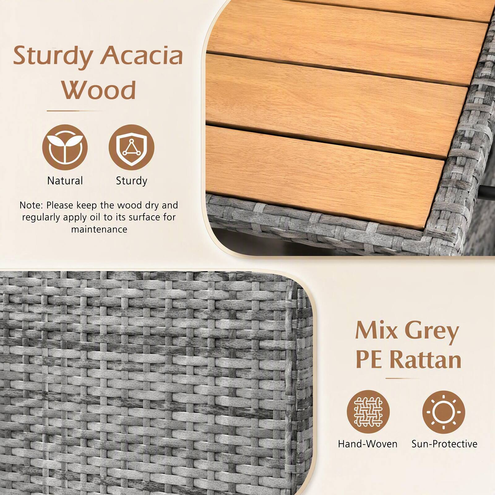 Sturdy Acacia Wood  
Natural  
Sturdy  

Note: Please keep the wood dry and regularly apply oil to its surface for maintenance  

Mix Grey PE Rattan  
Hand-Woven  
Sun-Protective