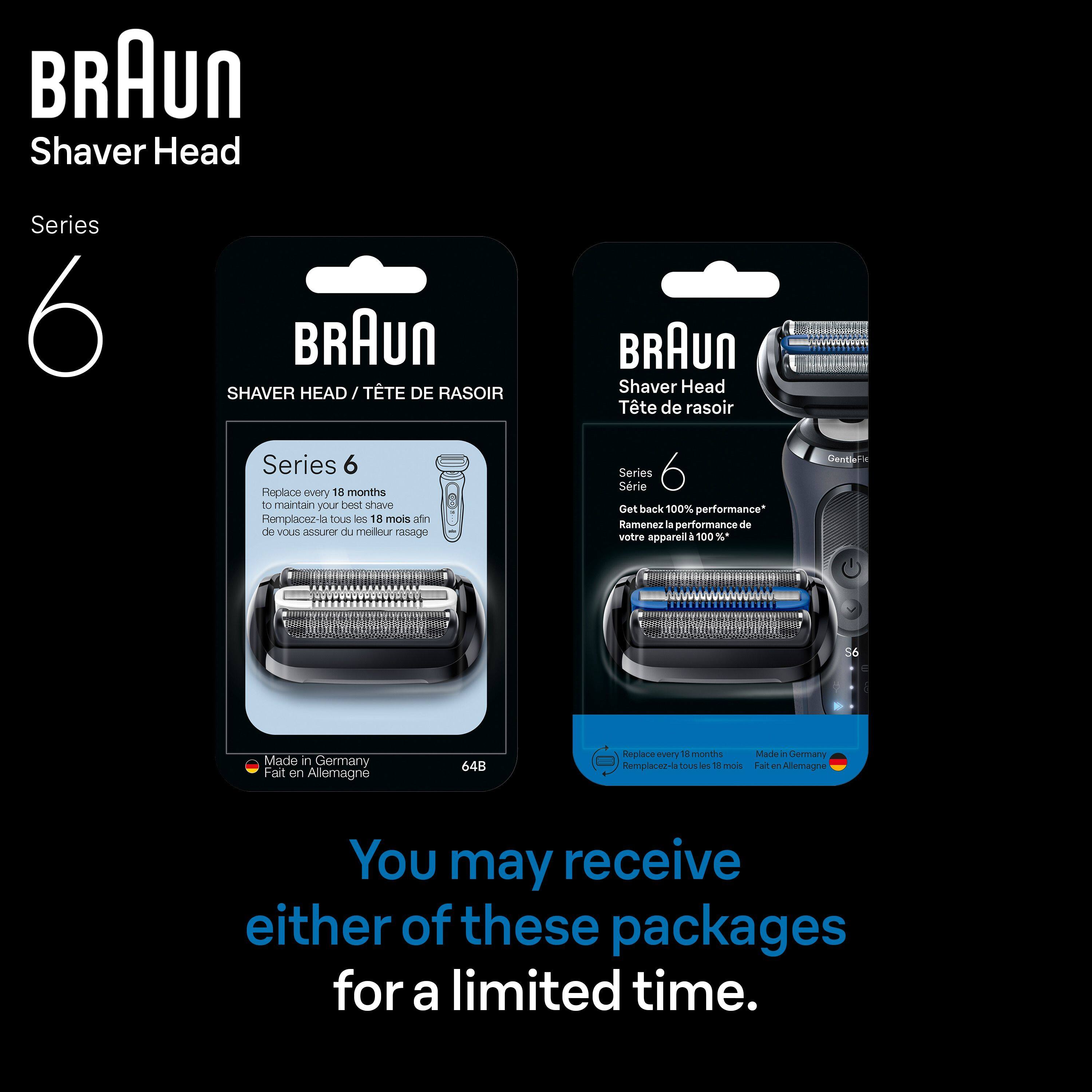 BRAUN Shaver Head Series 6  
BRAUN SHAVER HEAD / TTE DE RASOIR BRAUN Shaver Head Tte de rasoir Series 6  
Replace every 18 months to maintain your best shave  
Romplacez-la tous e 18 mois afin de vous assurer du meilleur rasage  
Series Série  
Get back 100% performance*  
Ramenez la performance de votre appareil à 100 %*  
Gentil S6  
Made in Germany  
Fait en Allemagne  
64B  
Replace every 18 months  
Made in Germany  
Remplacez-la tous les 18 mois  
Fait en Allemagne  
You may receive either of these packages for a limited time.