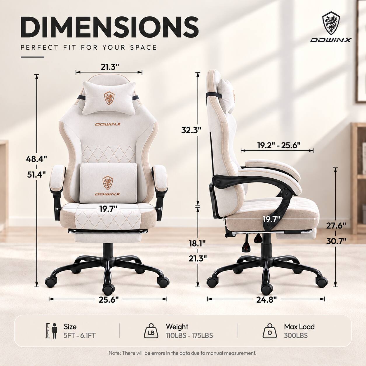 DIMENSIONS  
PERFECT FIT FOR YOUR SPACE

DOWINX  
21.3"  
DOWINX  
32.3"  
19.2" - 25.6"  
48.4"  
51.4"  
DOWINX  
19.7"  
19.7"  
27.6"  
18.1"  
30.7"  
21.3"  
25.6"  
24.8"  

Size 5FT-6.1FT  
Weight 110LBS-175LBS  
Max Load 300LBS  

Note: There will be errors in the data due to manual measurement.