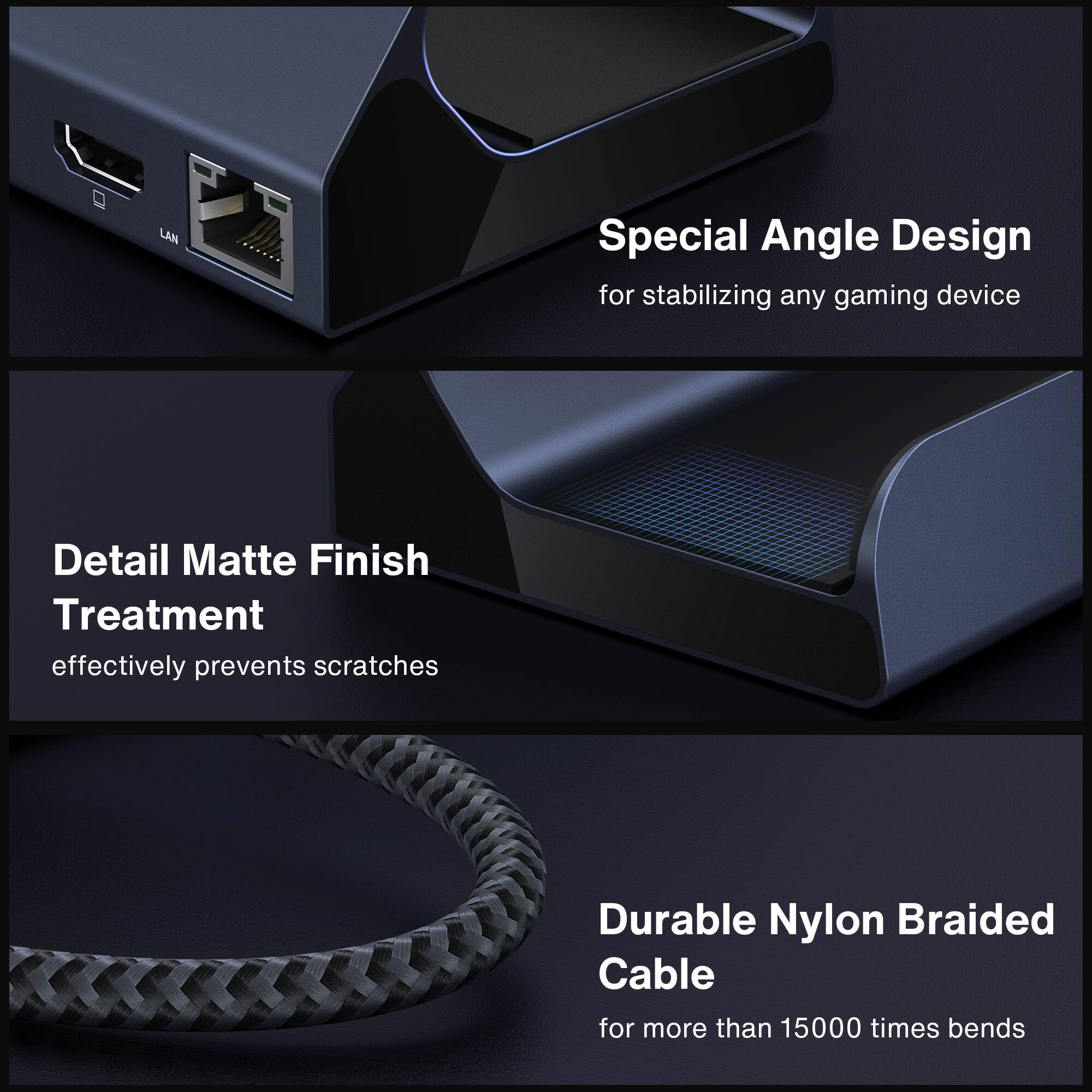 Special Angle Design  
for stabilizing any gaming device  

Detail Matte Finish Treatment  
effectively prevents scratches  

Durable Nylon Braided Cable  
for more than 15000 times bends