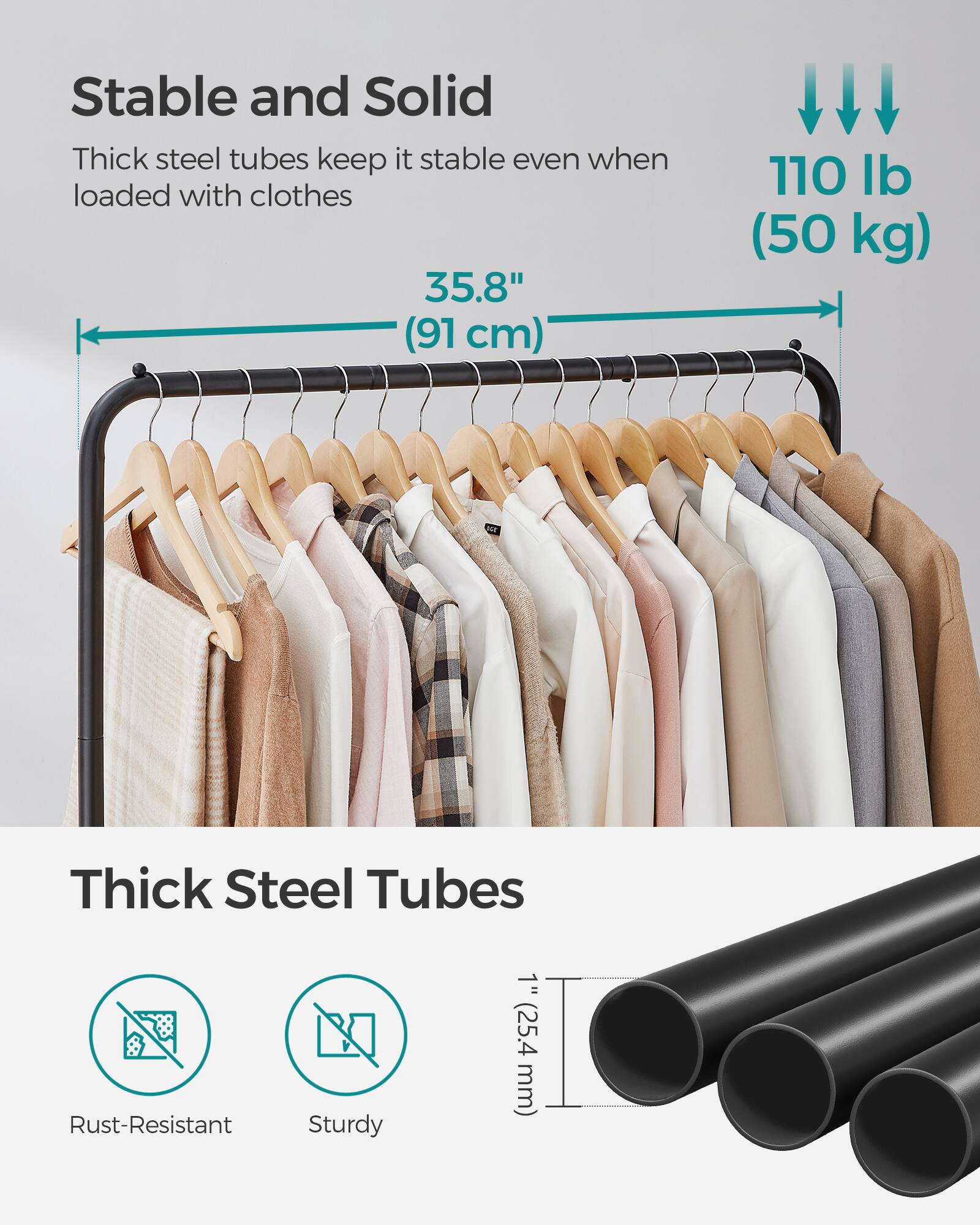 Stable and Solid  
Thick steel tubes keep it stable even when loaded with clothes  
35.8" (91 cm)  
110 lb (50 kg)  

Thick Steel Tubes  
Rust-Resistant  
Sturdy  
1" (25.4 mm)
