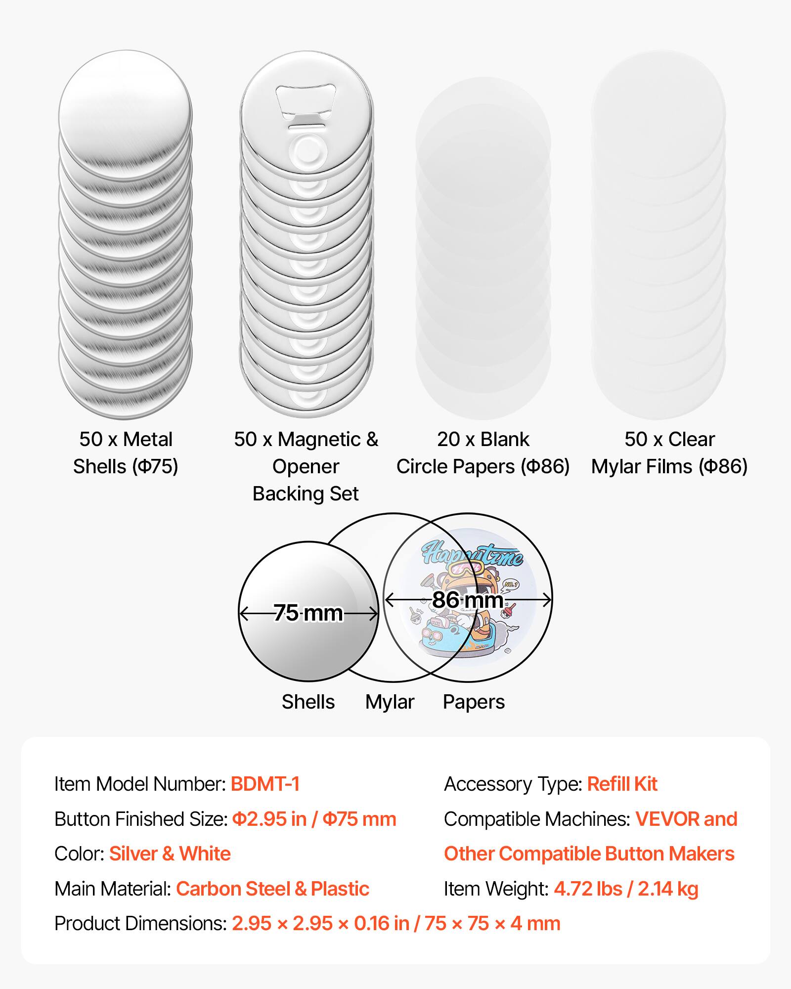 50 x Metal Shells (75)  
50 x Magnetic & Opener Backing Set  
20 x Blank Circle Papers (86)  
50 x Clear Mylar Films (86)  

Item Model Number: BDMT-1  
Button Finished Size: 2.95 in / 75 mm  
Color: Silver & White  
Main Material: Carbon Steel & Plastic  
Product Dimensions: 2.95 x 2.95 x 0.16 in / 75 x 75 x 4 mm  
Accessory Type: Refill Kit  
Compatible Machines: VEVOR and Other Compatible Button Makers  
Item Weight: 4.72 lbs / 2.14 kg